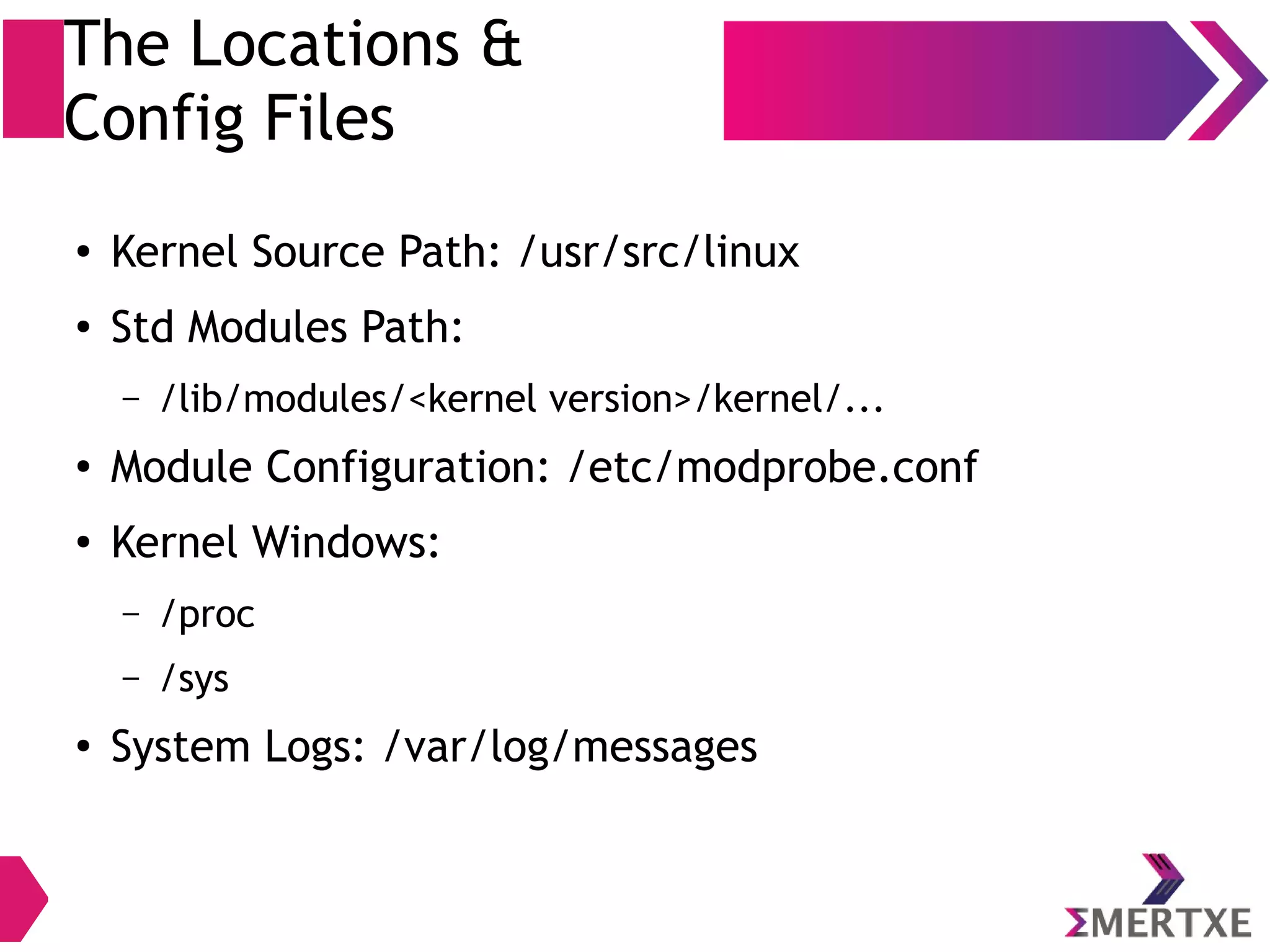 The Locations &
Config Files
● Kernel Source Path: /usr/src/linux
● Std Modules Path:
– /lib/modules/<kernel version>/kernel/...
●
Module Configuration: /etc/modprobe.conf
● Kernel Windows:
– /proc
– /sys
●
System Logs: /var/log/messages
 