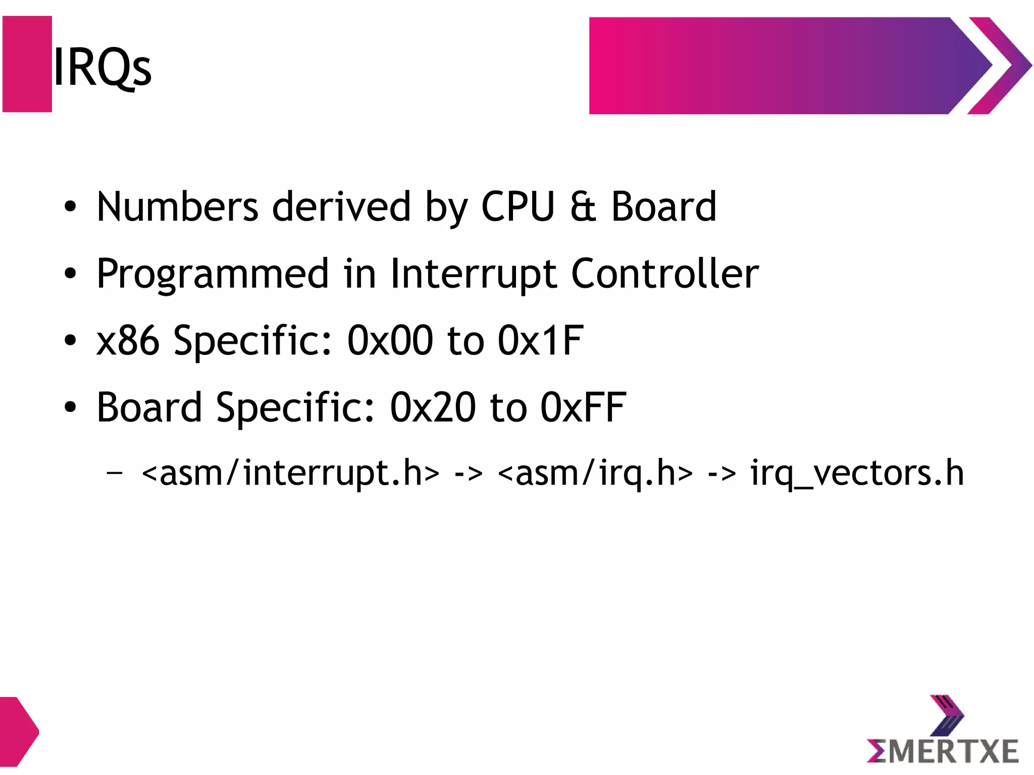 IRQs
● Numbers derived by CPU & Board
● Programmed in Interrupt Controller
● x86 Specific: 0x00 to 0x1F
●
Board Specific: 0x20 to 0xFF
– <asm/interrupt.h> -> <asm/irq.h> -> irq_vectors.h
 