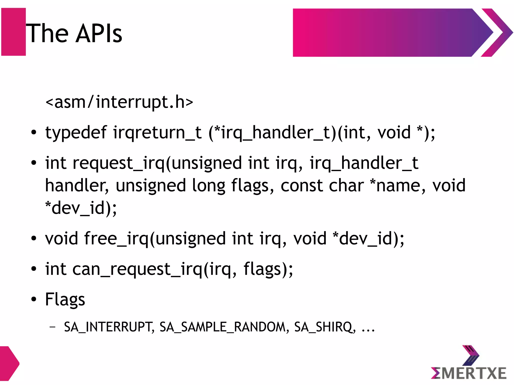 The APIs
<asm/interrupt.h>
● typedef irqreturn_t (*irq_handler_t)(int, void *);
● int request_irq(unsigned int irq, irq_handler_t
handler, unsigned long flags, const char *name, void
*dev_id);
● void free_irq(unsigned int irq, void *dev_id);
● int can_request_irq(irq, flags);
●
Flags
– IRQF_TRIGGER_RISING , IRQF_TRIGGER_FALLING, IRQF_SHARED, ...
 