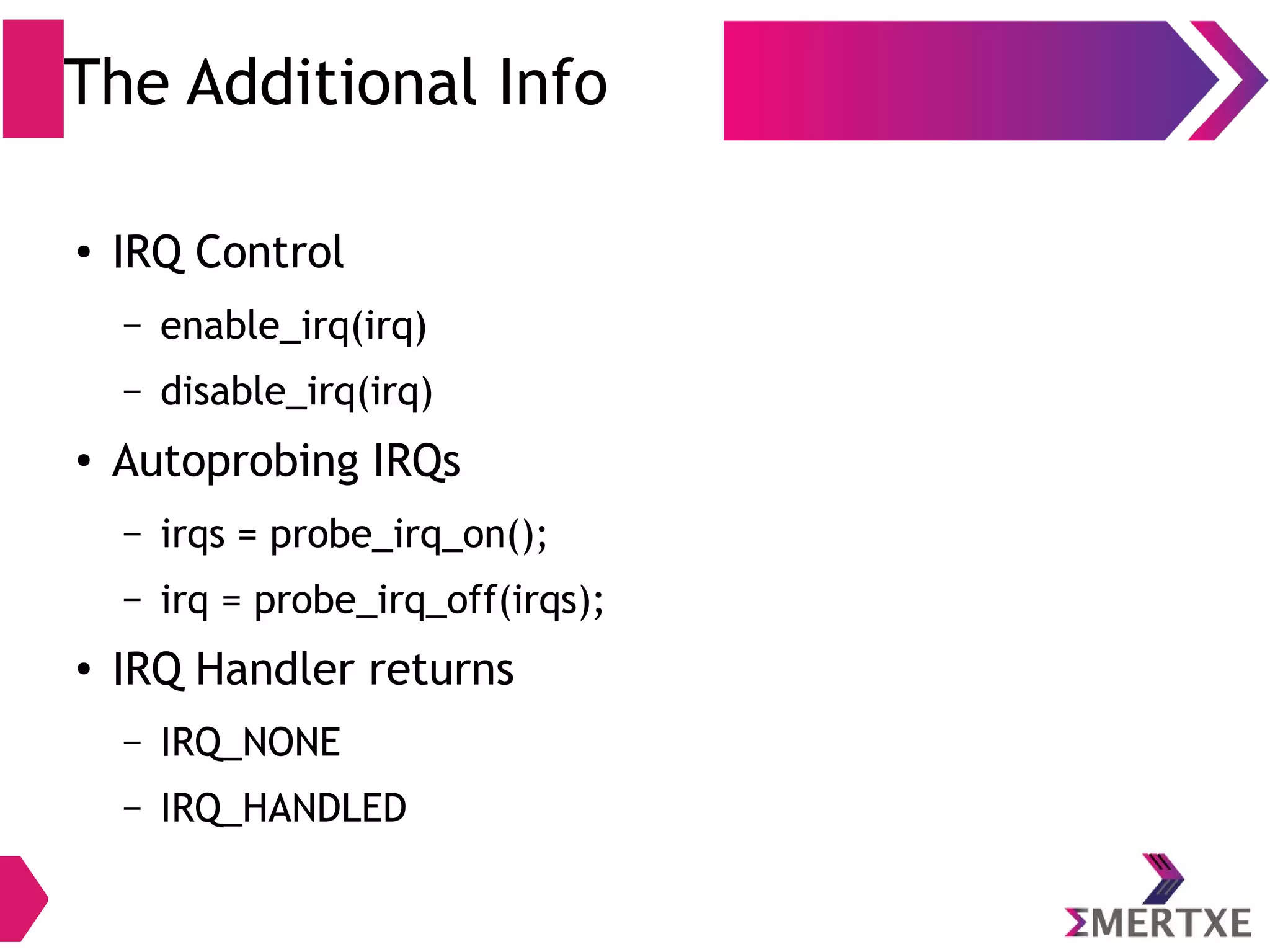 The Additional Info
● IRQ Control
– enable_irq(irq)
– disable_irq(irq)
● Autoprobing IRQs
– irqs = probe_irq_on();
– irq = probe_irq_off(irqs);
● IRQ Handler returns
– IRQ_NONE
– IRQ_HANDLED
 