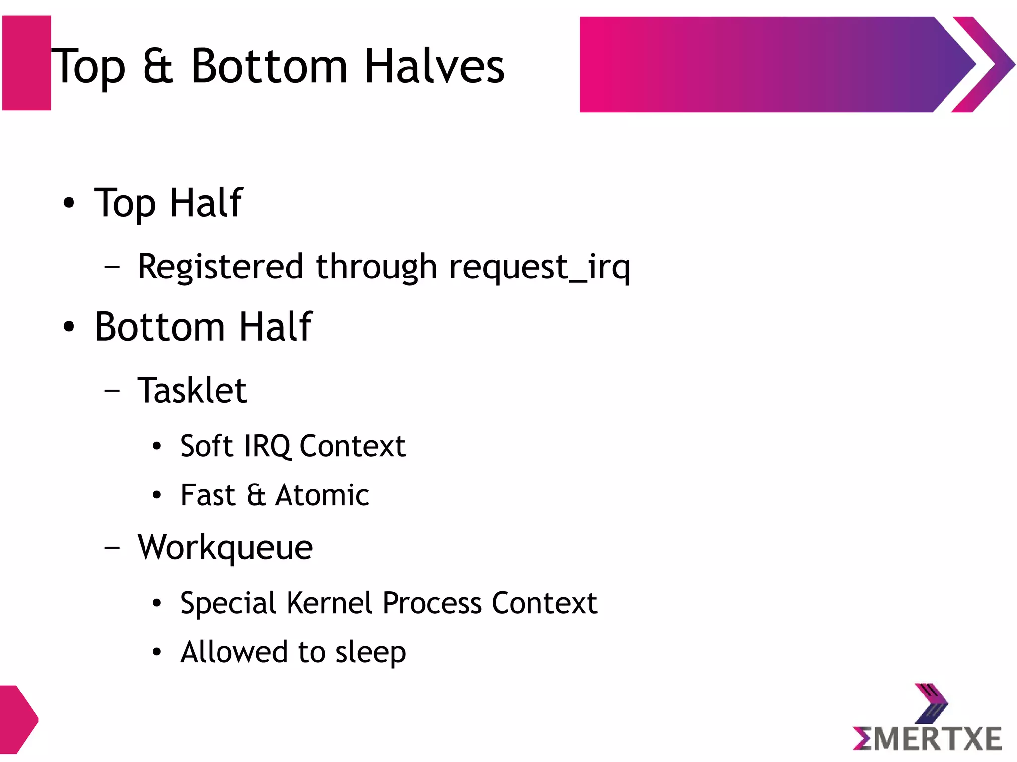 Top & Bottom Halves
●
Top Half
– Registered through request_irq
●
Bottom Half
– Tasklet
●
Soft IRQ Context
●
Fast & Atomic
– Workqueue
●
Special Kernel Process Context
●
Allowed to sleep
 