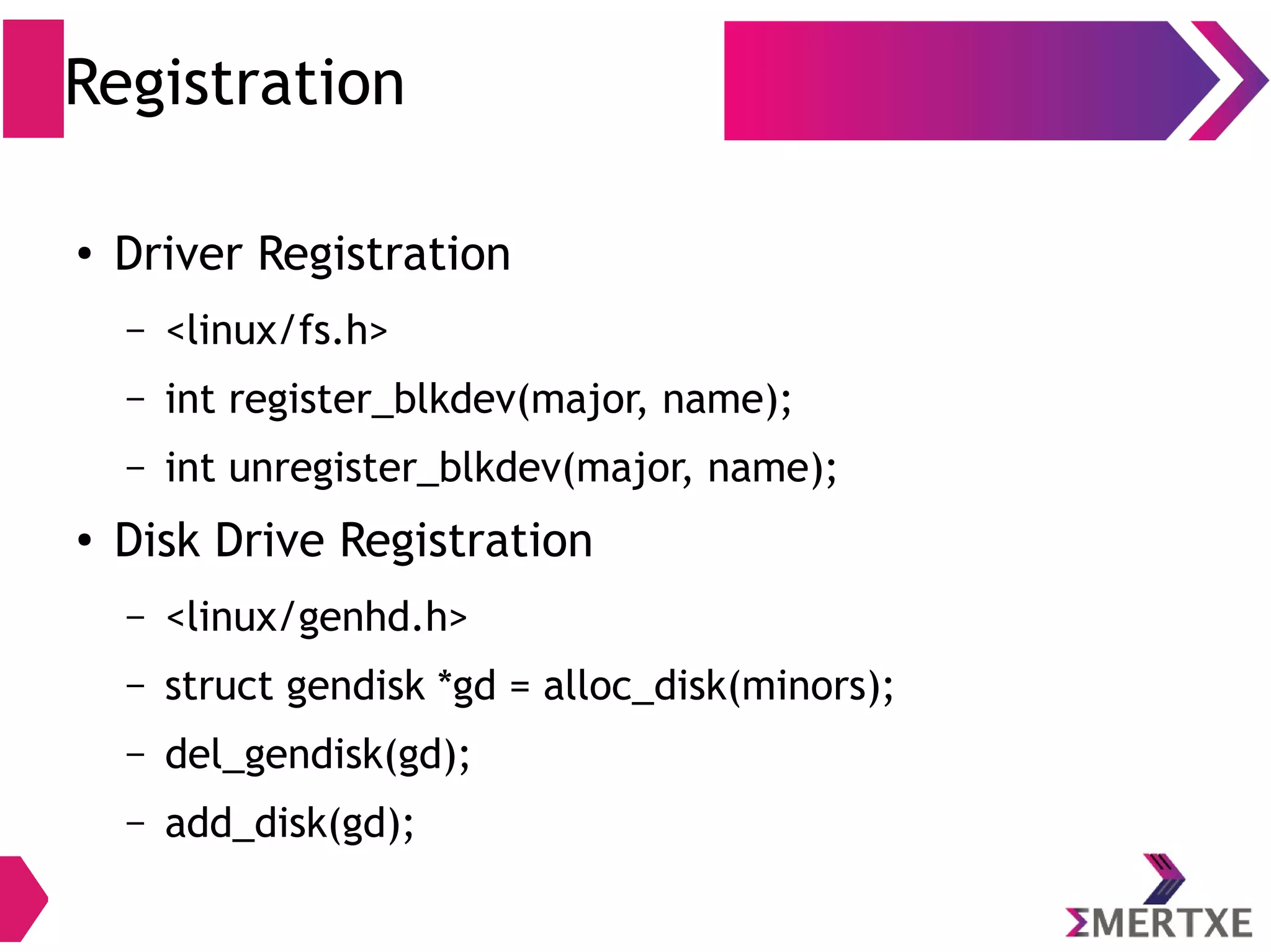 Registration
●
Driver Registration
– <linux/fs.h>
– int register_blkdev(major, name);
– int unregister_blkdev(major, name);
●
Disk Drive Registration
– <linux/genhd.h>
– struct gendisk *gd = alloc_disk(minors);
– del_gendisk(gd);
– add_disk(gd);
 