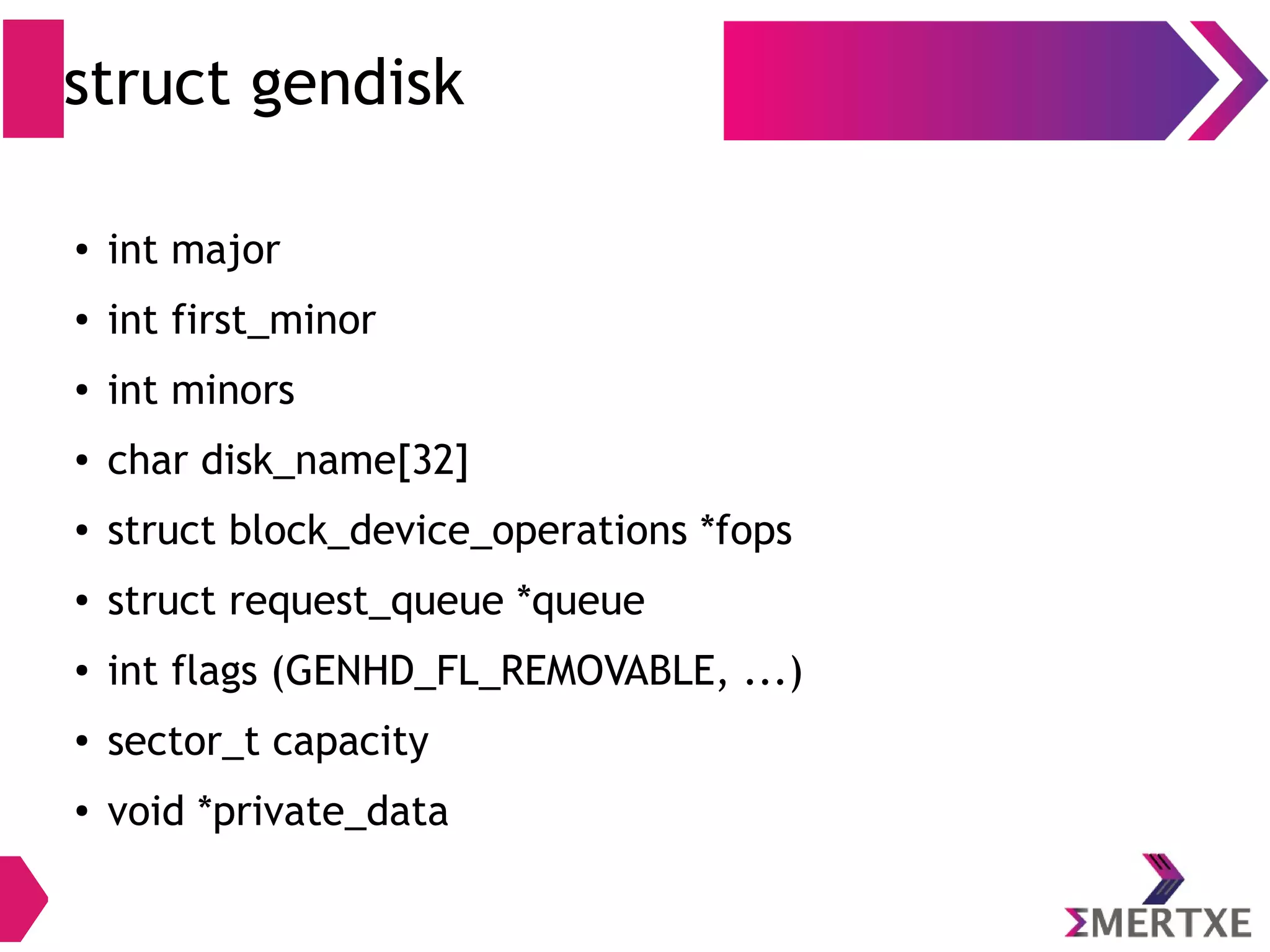 struct gendisk
● int major
● int first_minor
● int minors
● char disk_name[32]
● struct block_device_operations *fops
● struct request_queue *queue
● int flags (GENHD_FL_REMOVABLE, ...)
● sector_t capacity
● void *private_data
 