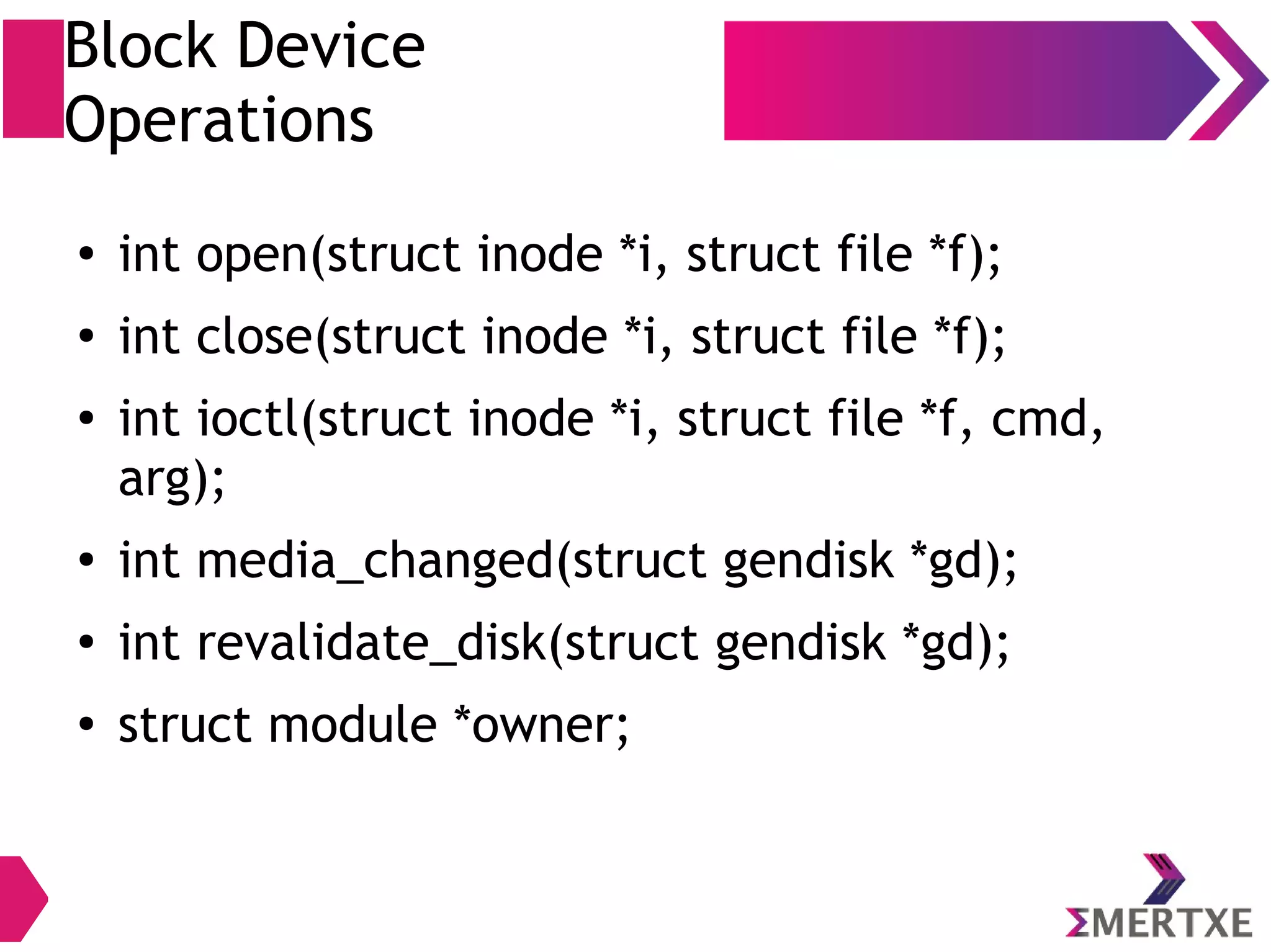 Block Device
Operations
●
int open(struct block_device *, fmode_t);
●
int close(struct gendisk *, fmode_t);
●
int ioctl(struct block_device *, fmode_t, unsigned, unsigned
long);
●
int compat_ioctl(struct block_device *, fmode_t, unsigned,
unsigned long);
●
int media_changed(struct gendisk *);
●
int revalidate_disk(struct gendisk *gd);
●
int getgeo(struct block_device *, struct hd_geometry *);
●
struct module *owner;
 