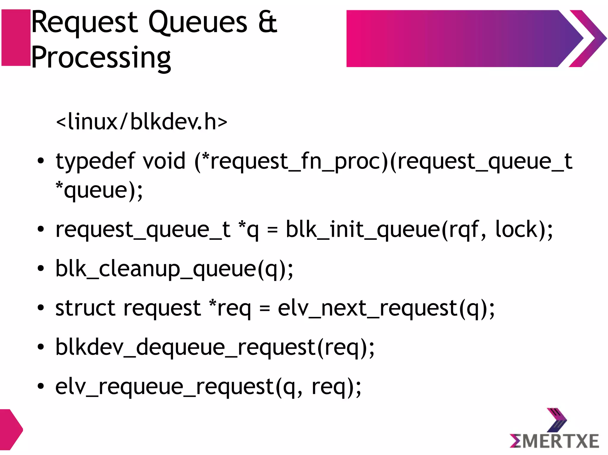 Request Queues &
Processing
<linux/blkdev.h>
●
typedef void (*request_fn_proc)(request_queue_t
*queue);
●
request_queue_t *q = blk_init_queue(rqf, lock);
●
blk_cleanup_queue(q);
●
struct request *req = blk_fetch_request(q);
●
__blk_end_request(req);
●
__blk_end_request_all(req, ret);
 