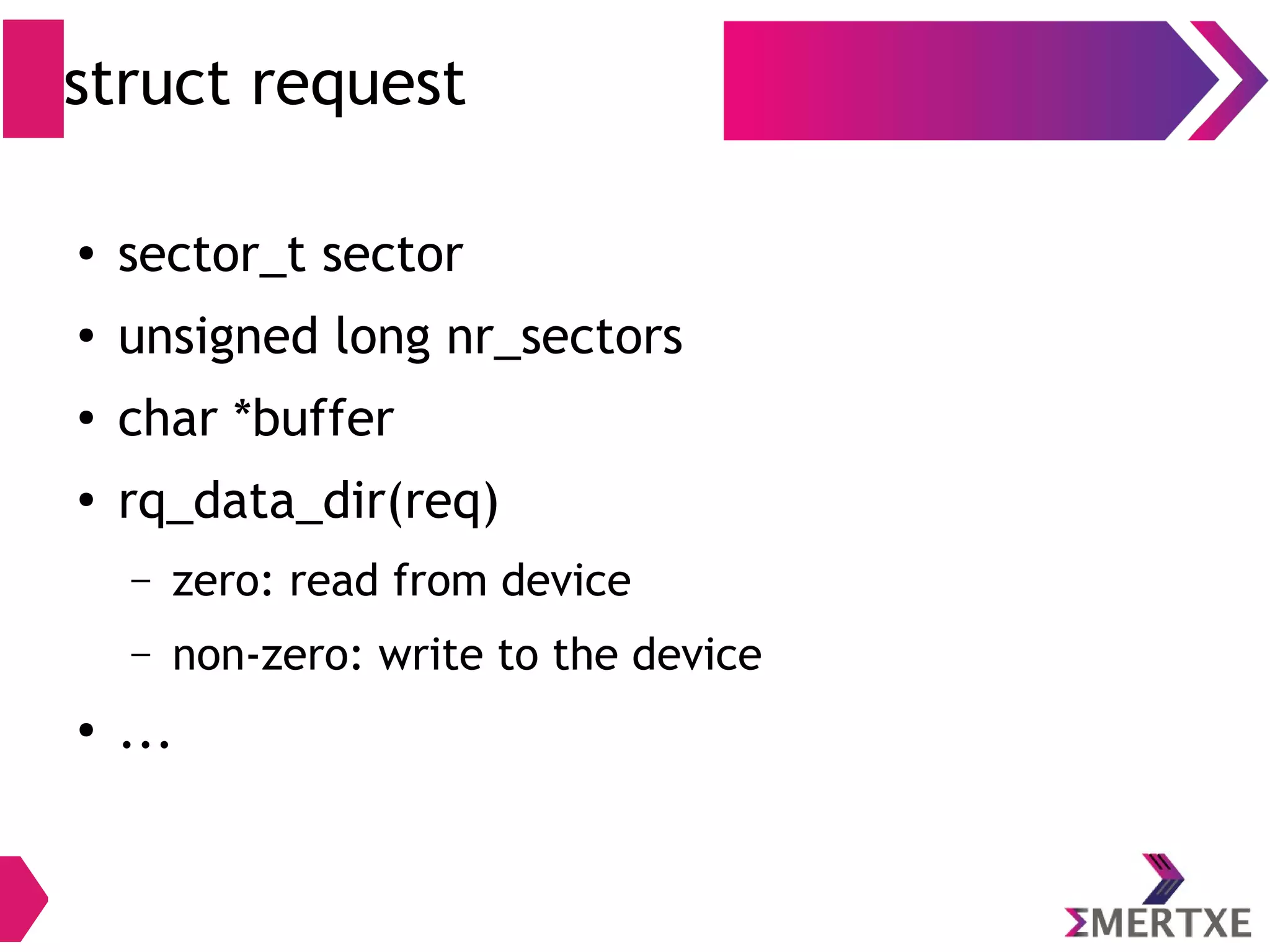 struct request
● sector_t sector
● unsigned long nr_sectors
● char *buffer
●
rq_data_dir(req)
– zero: read from device
– non-zero: write to the device
● ...
 
