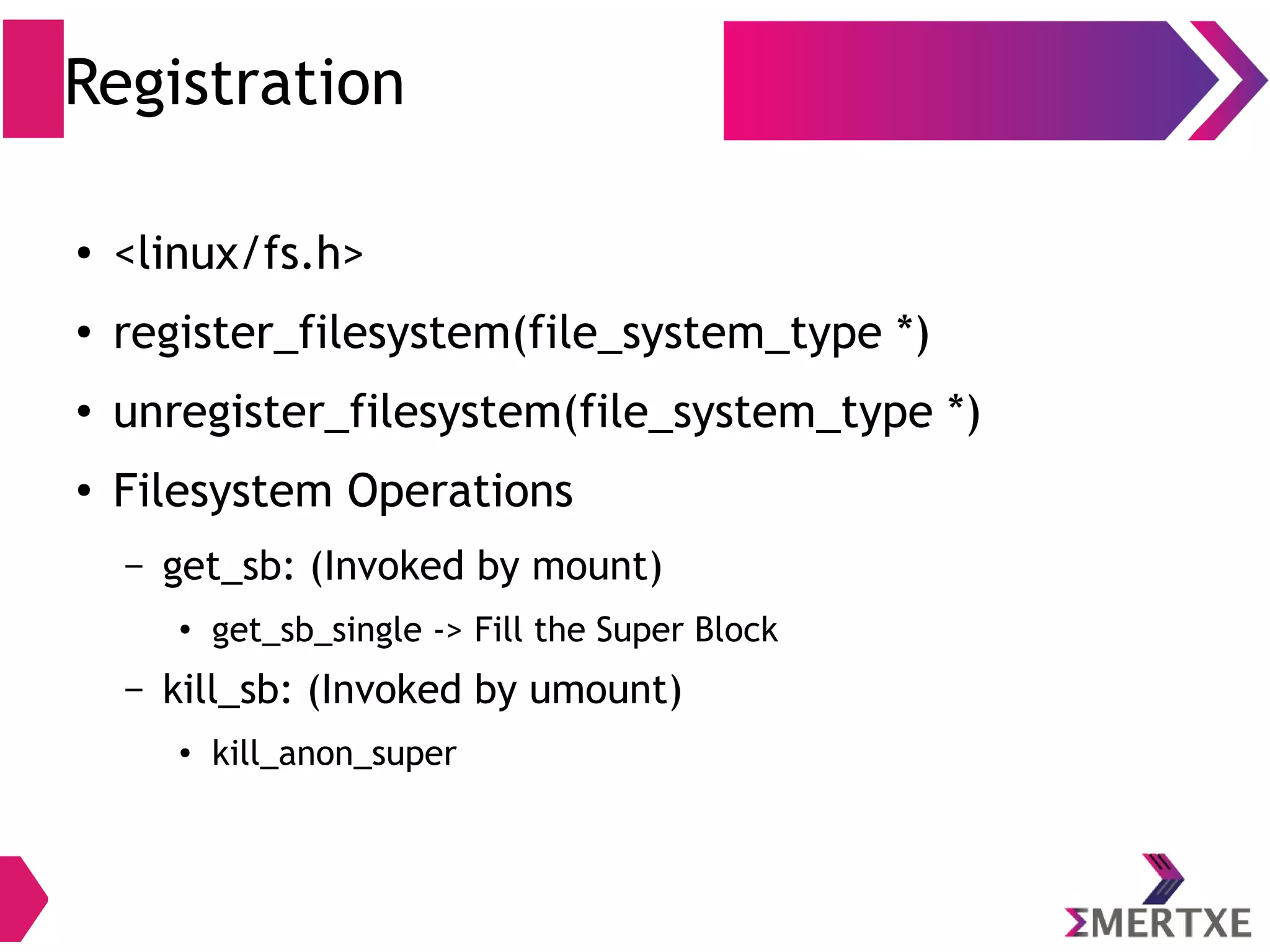 Registration
● <linux/fs.h>
● register_filesystem(file_system_type *)
● unregister_filesystem(file_system_type *)
●
Filesystem Operations
– mount: (Invoked by mount)
● fill_super -> Fill the Super Block
– kill_sb: (Invoked by umount)
 