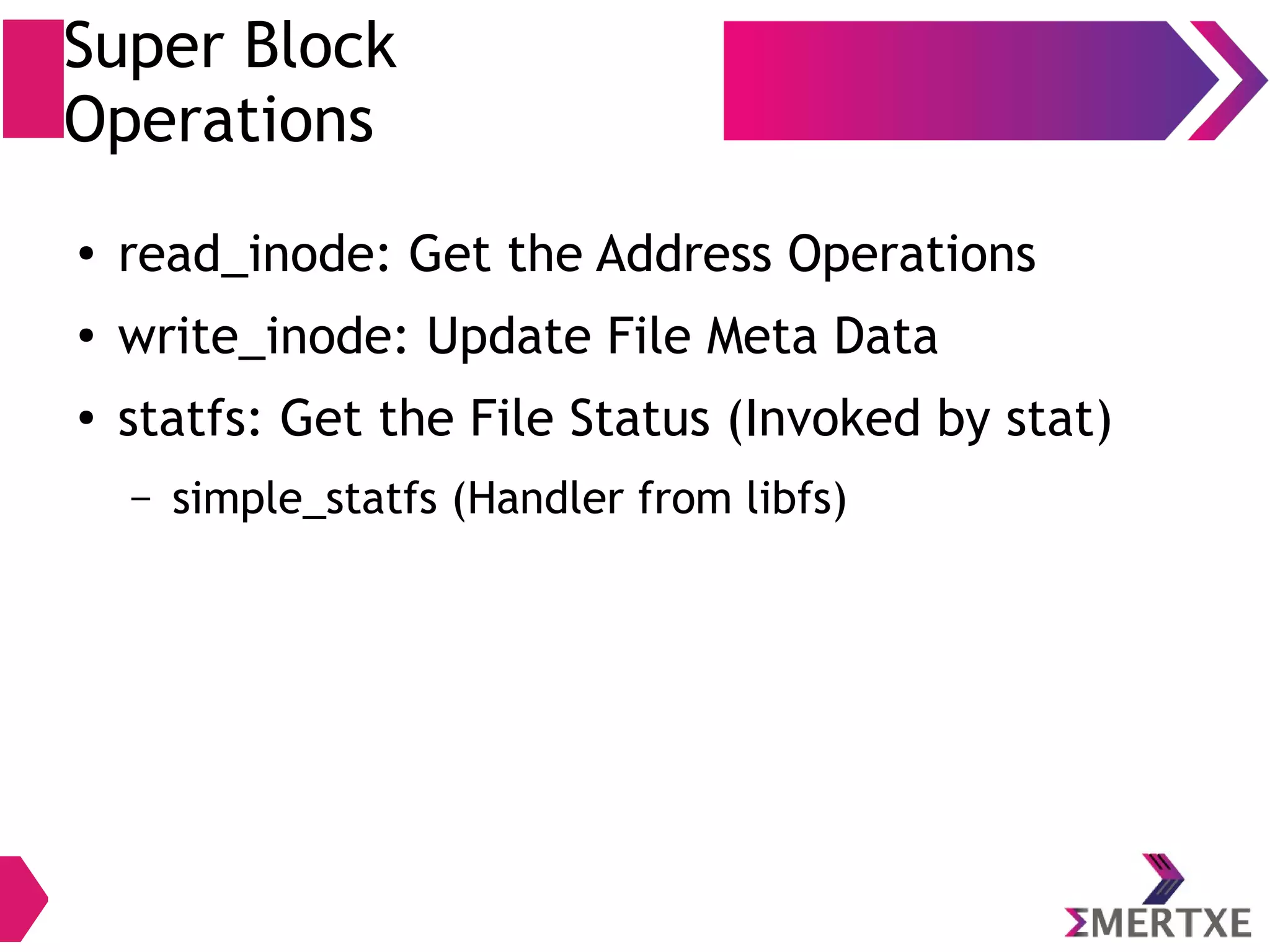 Super Block
Operations
● read_inode: Get the Address Operations
● write_inode: Update File Meta Data
● statfs: Get the File Status (Invoked by stat)
– simple_statfs (Handler from libfs)
 