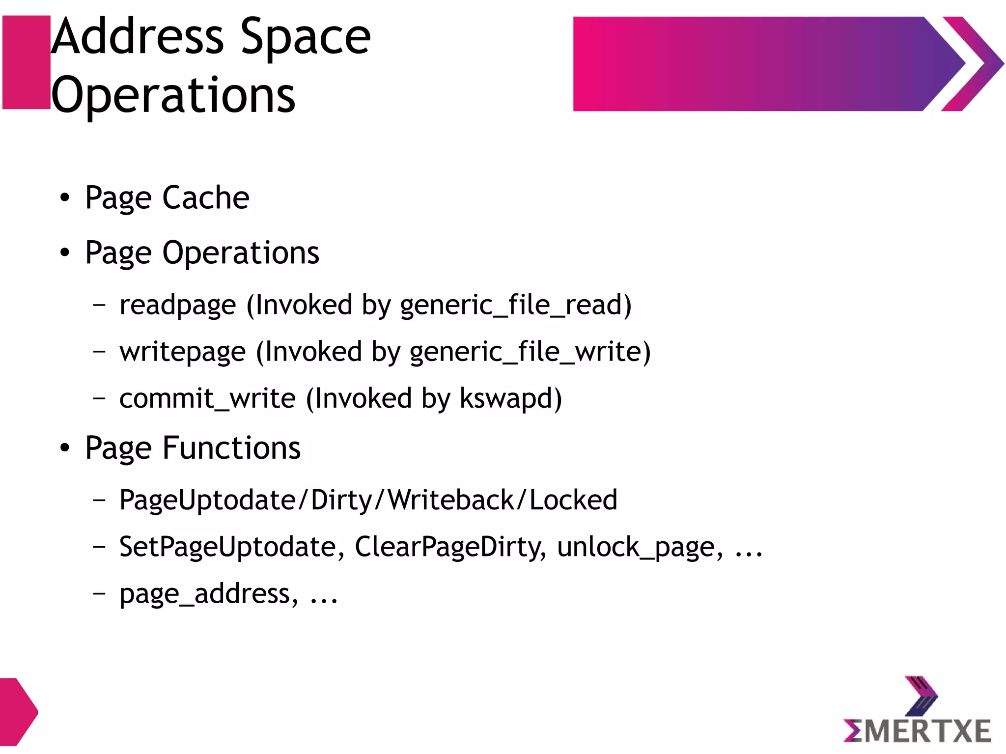 Address Space
Operations
●
Page Cache
●
Page Operations
– readpage (Invoked by generic_file_read)
– write_start
– writepage (Invoked by generic_file_write)
– write_end
●
Page Functions
– PageUptodate/Dirty/Writeback/Locked
– SetPageUptodate, ClearPageDirty, unlock_page, ...
– page_address, ...
 