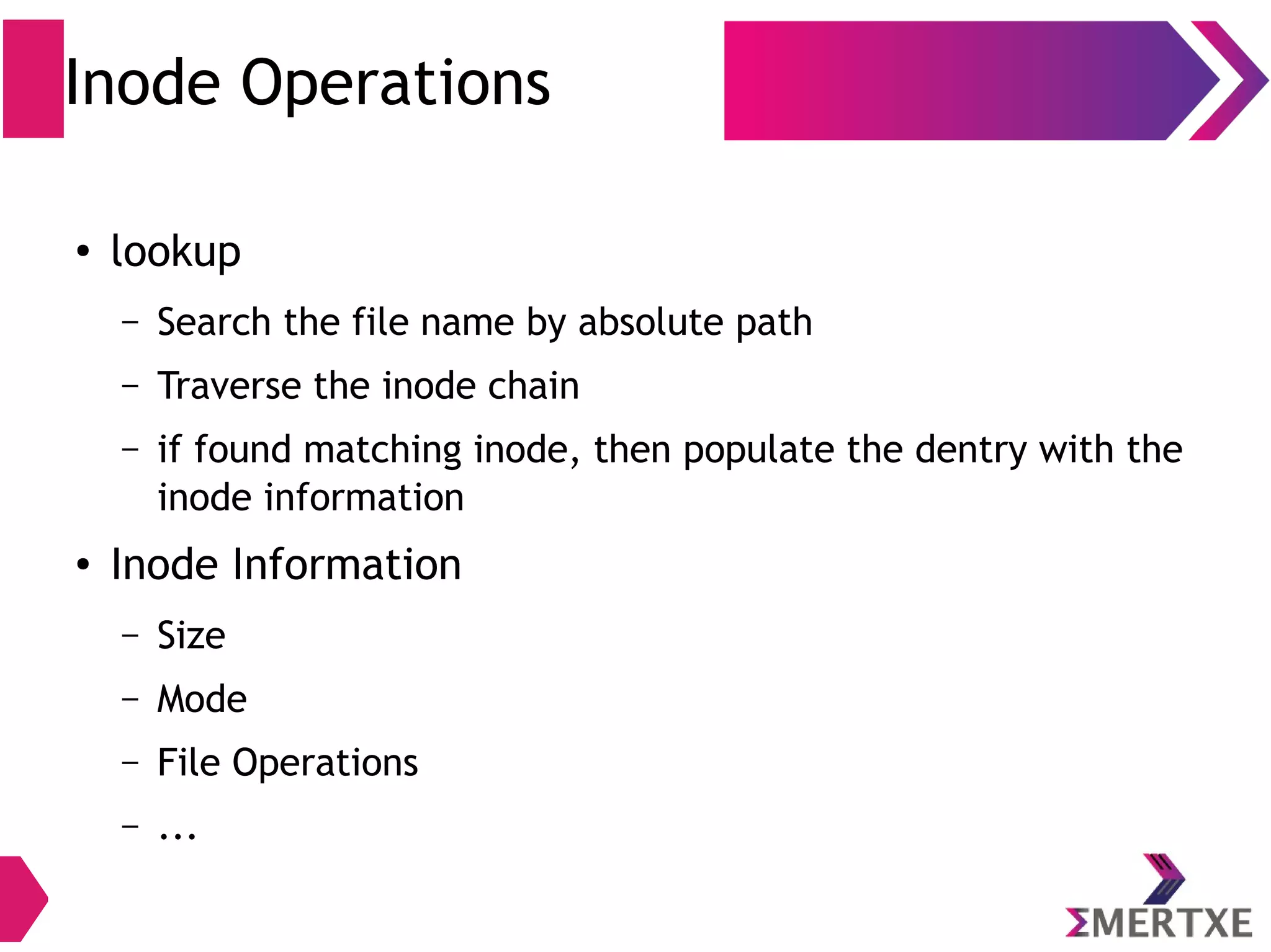 Inode Operations
●
lookup
– Search the file name by absolute path
– Traverse the inode chain
– if found matching inode, then populate the dentry with the
inode information
●
Inode Information
– Size
– Mode
– File Operations
– ...
 