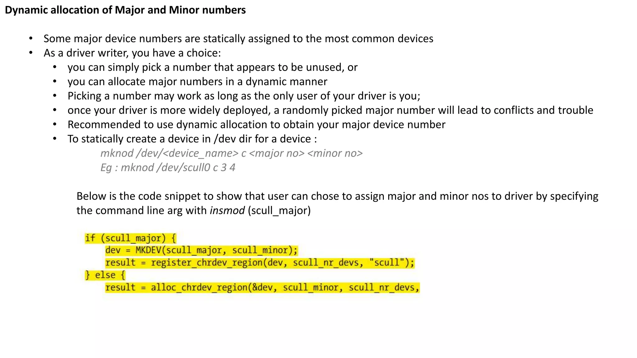 Dynamic allocation of Major and Minor numbers
• Some major device numbers are statically assigned to the most common devices
• As a driver writer, you have a choice:
• you can simply pick a number that appears to be unused, or
• you can allocate major numbers in a dynamic manner
• Picking a number may work as long as the only user of your driver is you;
• once your driver is more widely deployed, a randomly picked major number will lead to conflicts and trouble
• Recommended to use dynamic allocation to obtain your major device number
• To statically create a device in /dev dir for a device :
mknod /dev/<device_name> c <major no> <minor no>
Eg : mknod /dev/scull0 c 3 4
Below is the code snippet to show that user can chose to assign major and minor nos to driver by specifying
the command line arg with insmod (scull_major)
 