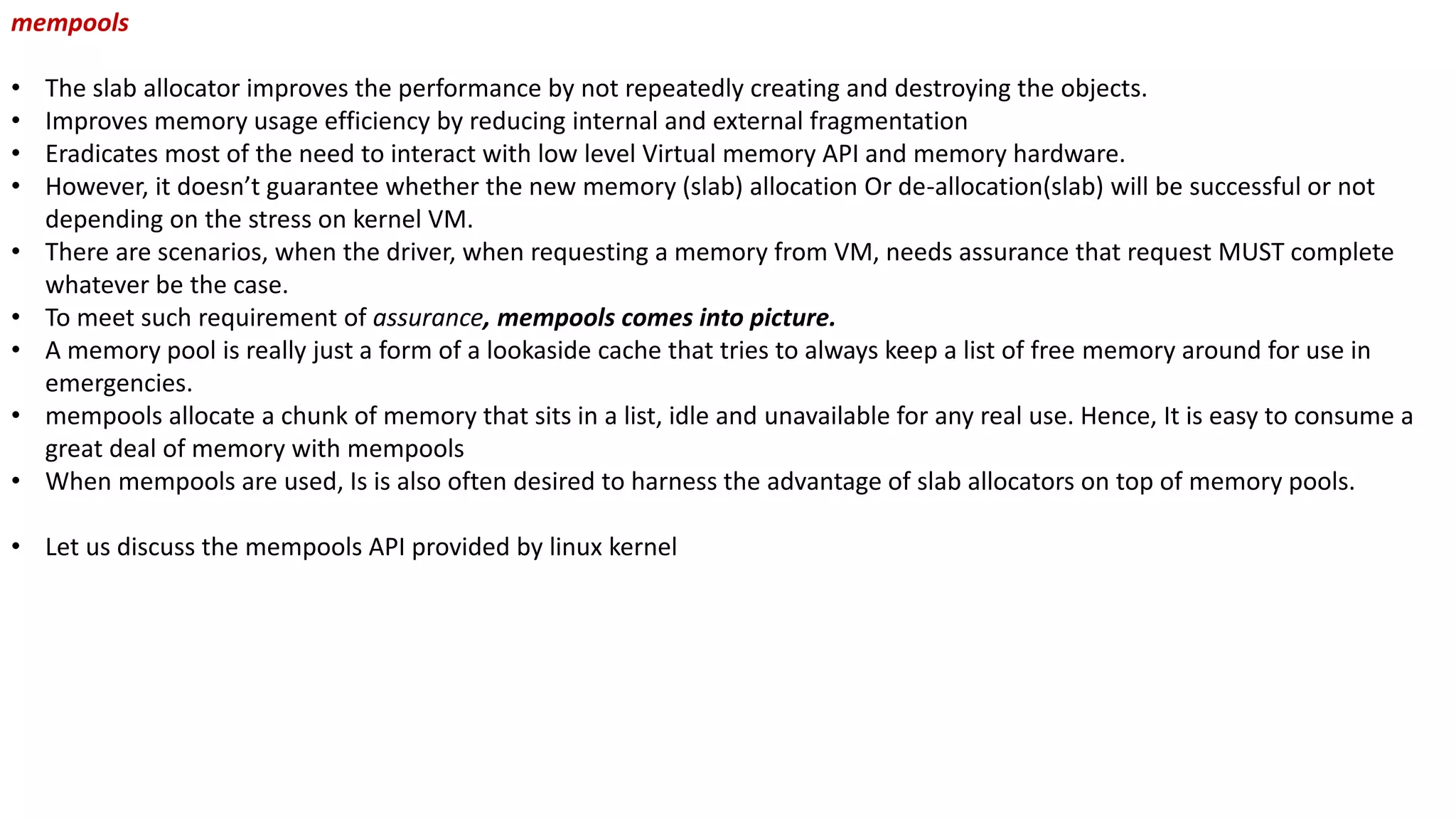 mempools
• The slab allocator improves the performance by not repeatedly creating and destroying the objects.
• Improves memory usage efficiency by reducing internal and external fragmentation
• Eradicates most of the need to interact with low level Virtual memory API and memory hardware.
• However, it doesn’t guarantee whether the new memory (slab) allocation Or de-allocation(slab) will be successful or not
depending on the stress on kernel VM.
• There are scenarios, when the driver, when requesting a memory from VM, needs assurance that request MUST complete
whatever be the case.
• To meet such requirement of assurance, mempools comes into picture.
• A memory pool is really just a form of a lookaside cache that tries to always keep a list of free memory around for use in
emergencies.
• mempools allocate a chunk of memory that sits in a list, idle and unavailable for any real use. Hence, It is easy to consume a
great deal of memory with mempools
• When mempools are used, Is is also often desired to harness the advantage of slab allocators on top of memory pools.
• Let us discuss the mempools API provided by linux kernel
 