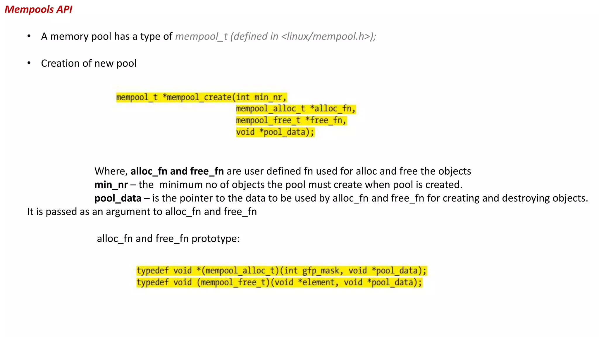Mempools API
• A memory pool has a type of mempool_t (defined in <linux/mempool.h>);
• Creation of new pool
Where, alloc_fn and free_fn are user defined fn used for alloc and free the objects
min_nr – the minimum no of objects the pool must create when pool is created.
pool_data – is the pointer to the data to be used by alloc_fn and free_fn for creating and destroying objects.
It is passed as an argument to alloc_fn and free_fn
alloc_fn and free_fn prototype:
 