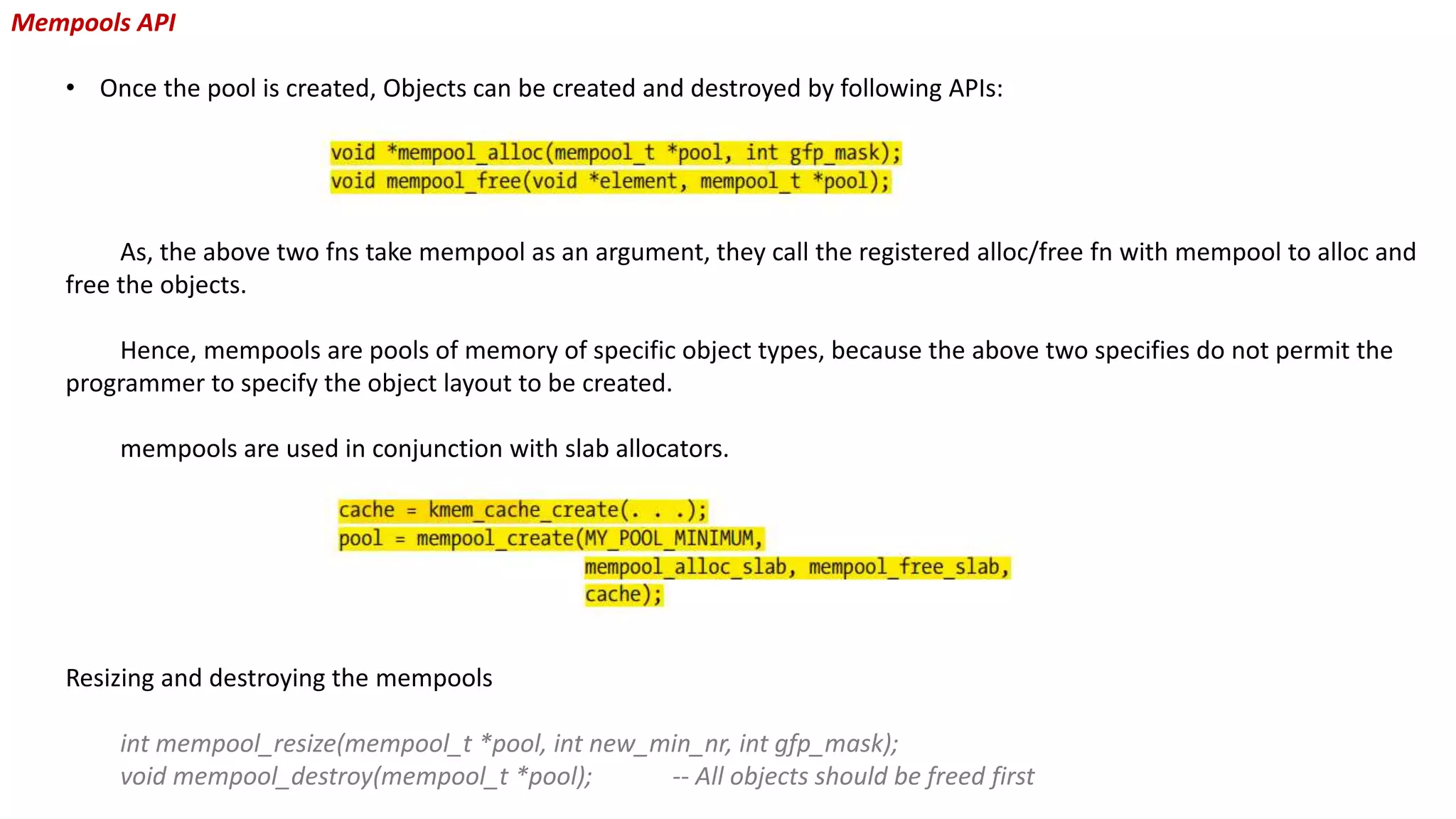 Mempools API
• Once the pool is created, Objects can be created and destroyed by following APIs:
As, the above two fns take mempool as an argument, they call the registered alloc/free fn with mempool to alloc and
free the objects.
Hence, mempools are pools of memory of specific object types, because the above two specifies do not permit the
programmer to specify the object layout to be created.
mempools are used in conjunction with slab allocators.
Resizing and destroying the mempools
int mempool_resize(mempool_t *pool, int new_min_nr, int gfp_mask);
void mempool_destroy(mempool_t *pool); -- All objects should be freed first
 