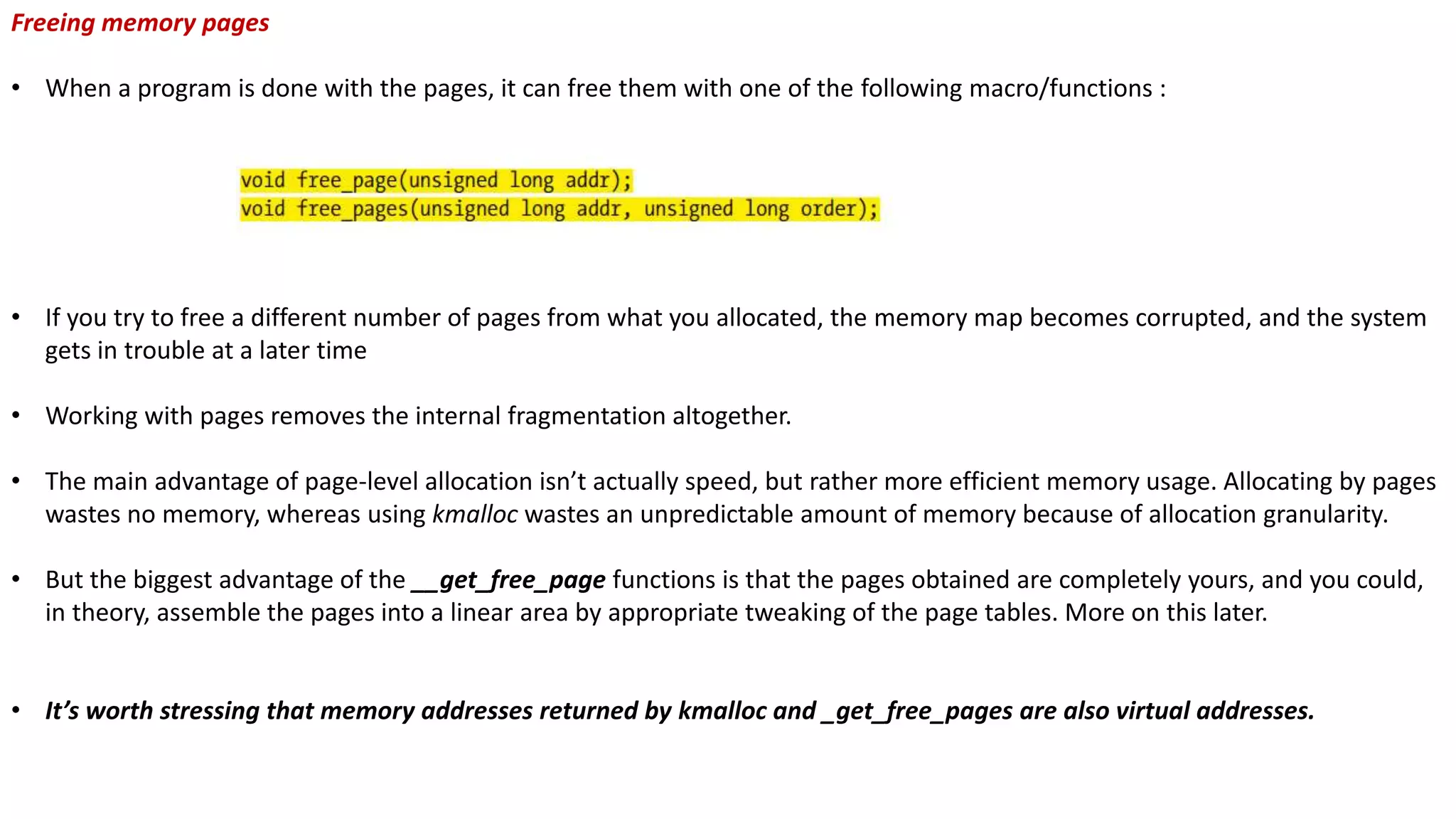 Freeing memory pages
• When a program is done with the pages, it can free them with one of the following macro/functions :
• If you try to free a different number of pages from what you allocated, the memory map becomes corrupted, and the system
gets in trouble at a later time
• Working with pages removes the internal fragmentation altogether.
• The main advantage of page-level allocation isn’t actually speed, but rather more efficient memory usage. Allocating by pages
wastes no memory, whereas using kmalloc wastes an unpredictable amount of memory because of allocation granularity.
• But the biggest advantage of the __get_free_page functions is that the pages obtained are completely yours, and you could,
in theory, assemble the pages into a linear area by appropriate tweaking of the page tables. More on this later.
• It’s worth stressing that memory addresses returned by kmalloc and _get_free_pages are also virtual addresses.
 