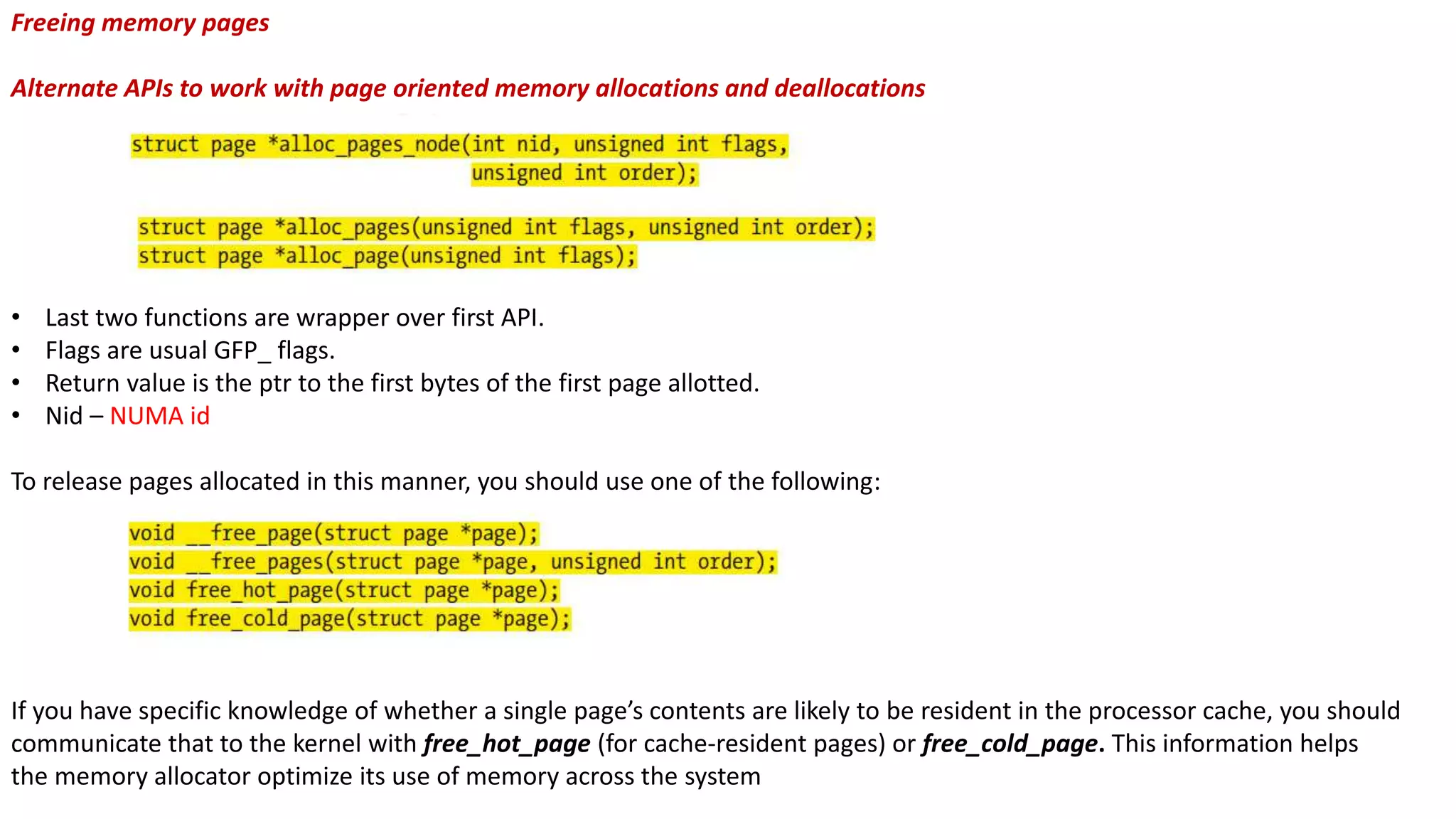 Freeing memory pages
Alternate APIs to work with page oriented memory allocations and deallocations
• Last two functions are wrapper over first API.
• Flags are usual GFP_ flags.
• Return value is the ptr to the first bytes of the first page allotted.
• Nid – NUMA id
To release pages allocated in this manner, you should use one of the following:
If you have specific knowledge of whether a single page’s contents are likely to be resident in the processor cache, you should
communicate that to the kernel with free_hot_page (for cache-resident pages) or free_cold_page. This information helps
the memory allocator optimize its use of memory across the system
 