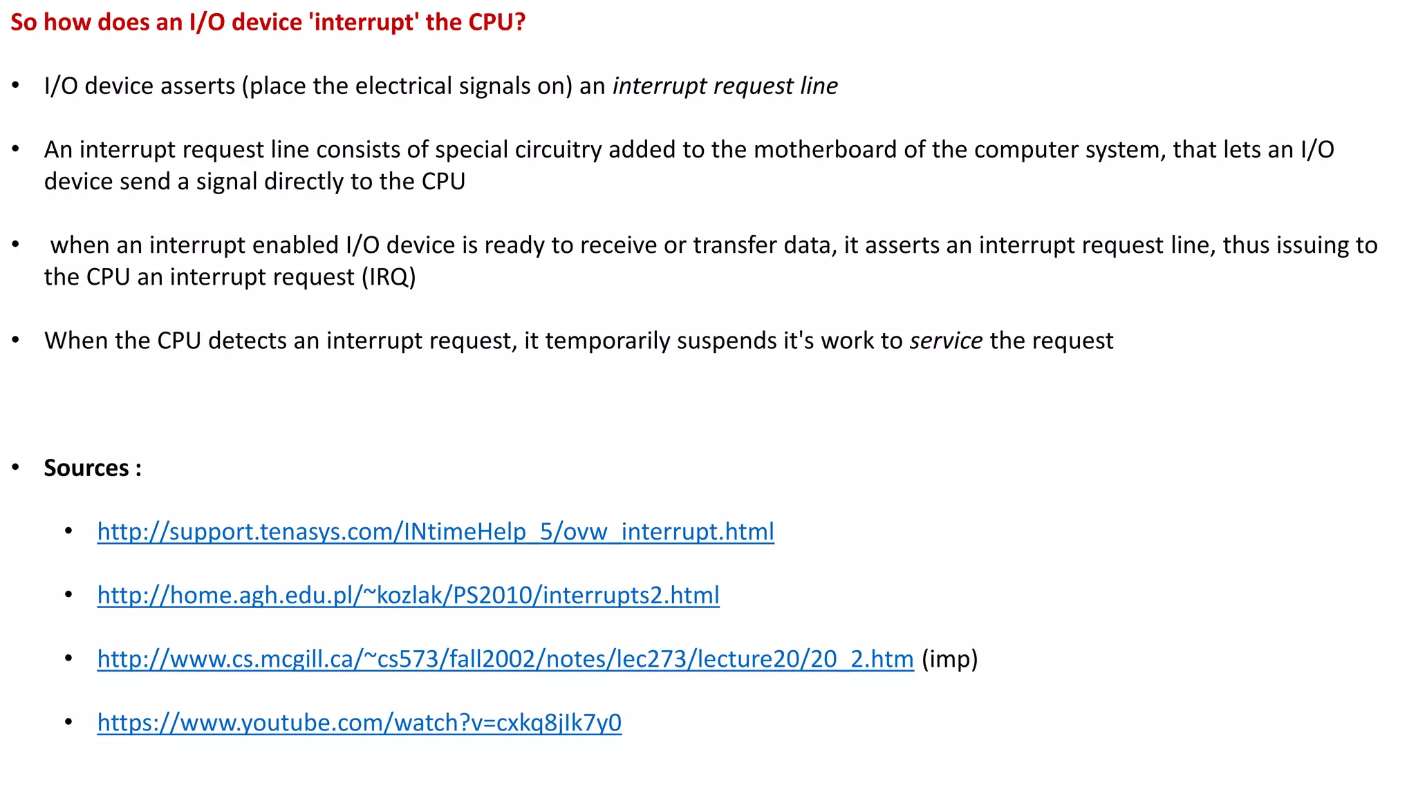 So how does an I/O device 'interrupt' the CPU?
• I/O device asserts (place the electrical signals on) an interrupt request line
• An interrupt request line consists of special circuitry added to the motherboard of the computer system, that lets an I/O
device send a signal directly to the CPU
• when an interrupt enabled I/O device is ready to receive or transfer data, it asserts an interrupt request line, thus issuing to
the CPU an interrupt request (IRQ)
• When the CPU detects an interrupt request, it temporarily suspends it's work to service the request
• Sources :
• http://support.tenasys.com/INtimeHelp_5/ovw_interrupt.html
• http://home.agh.edu.pl/~kozlak/PS2010/interrupts2.html
• http://www.cs.mcgill.ca/~cs573/fall2002/notes/lec273/lecture20/20_2.htm (imp)
• https://www.youtube.com/watch?v=cxkq8jIk7y0
 