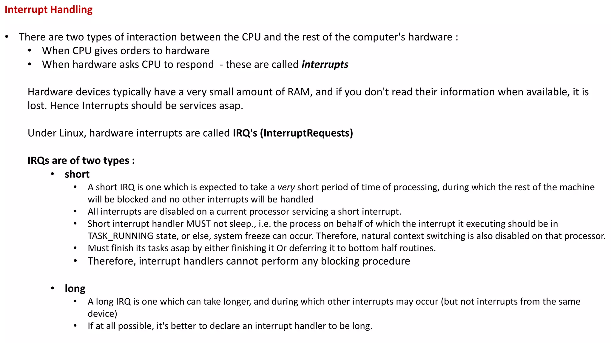 Interrupt Handling
• There are two types of interaction between the CPU and the rest of the computer's hardware :
• When CPU gives orders to hardware
• When hardware asks CPU to respond - these are called interrupts
Hardware devices typically have a very small amount of RAM, and if you don't read their information when available, it is
lost. Hence Interrupts should be services asap.
Under Linux, hardware interrupts are called IRQ's (InterruptRequests)
IRQs are of two types :
• short
• A short IRQ is one which is expected to take a very short period of time of processing, during which the rest of the machine
will be blocked and no other interrupts will be handled
• All interrupts are disabled on a current processor servicing a short interrupt.
• Short interrupt handler MUST not sleep., i.e. the process on behalf of which the interrupt it executing should be in
TASK_RUNNING state, or else, system freeze can occur. Therefore, natural context switching is also disabled on that processor.
• Must finish its tasks asap by either finishing it Or deferring it to bottom half routines.
• Therefore, interrupt handlers cannot perform any blocking procedure
• long
• A long IRQ is one which can take longer, and during which other interrupts may occur (but not interrupts from the same
device)
• If at all possible, it's better to declare an interrupt handler to be long.
 