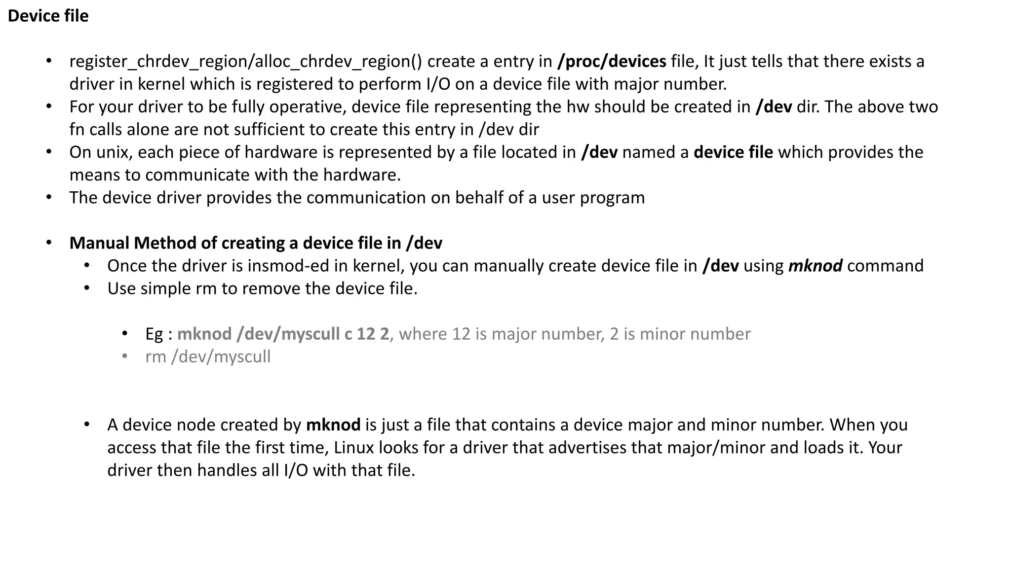 Device file
• register_chrdev_region/alloc_chrdev_region() create a entry in /proc/devices file, It just tells that there exists a
driver in kernel which is registered to perform I/O on a device file with major number.
• For your driver to be fully operative, device file representing the hw should be created in /dev dir. The above two
fn calls alone are not sufficient to create this entry in /dev dir
• On unix, each piece of hardware is represented by a file located in /dev named a device file which provides the
means to communicate with the hardware.
• The device driver provides the communication on behalf of a user program
• Manual Method of creating a device file in /dev
• Once the driver is insmod-ed in kernel, you can manually create device file in /dev using mknod command
• Use simple rm to remove the device file.
• Eg : mknod /dev/myscull c 12 2, where 12 is major number, 2 is minor number
• rm /dev/myscull
• A device node created by mknod is just a file that contains a device major and minor number. When you
access that file the first time, Linux looks for a driver that advertises that major/minor and loads it. Your
driver then handles all I/O with that file.
 