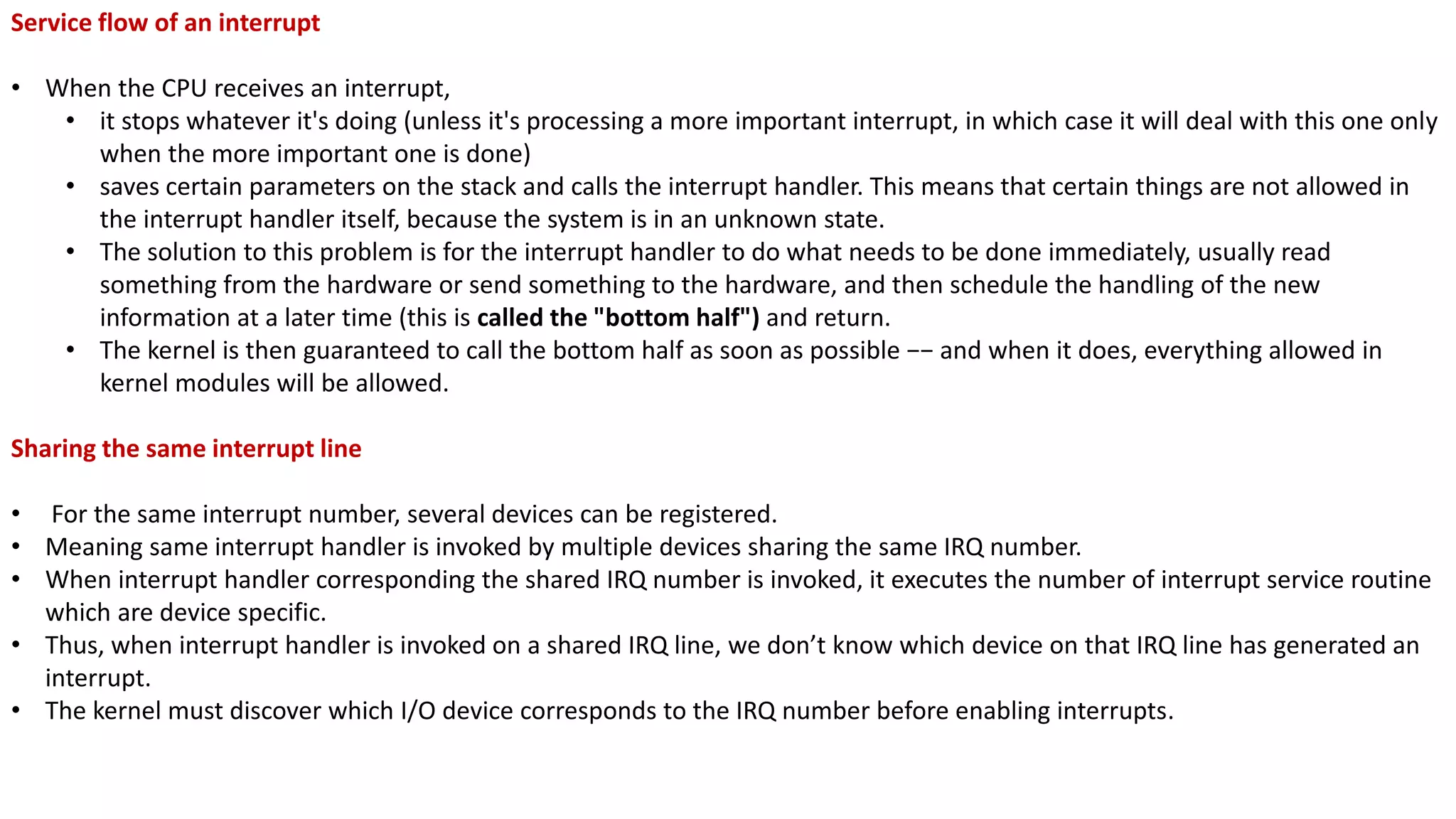 Service flow of an interrupt
• When the CPU receives an interrupt,
• it stops whatever it's doing (unless it's processing a more important interrupt, in which case it will deal with this one only
when the more important one is done)
• saves certain parameters on the stack and calls the interrupt handler. This means that certain things are not allowed in
the interrupt handler itself, because the system is in an unknown state.
• The solution to this problem is for the interrupt handler to do what needs to be done immediately, usually read
something from the hardware or send something to the hardware, and then schedule the handling of the new
information at a later time (this is called the "bottom half") and return.
• The kernel is then guaranteed to call the bottom half as soon as possible −− and when it does, everything allowed in
kernel modules will be allowed.
Sharing the same interrupt line
• For the same interrupt number, several devices can be registered.
• Meaning same interrupt handler is invoked by multiple devices sharing the same IRQ number.
• When interrupt handler corresponding the shared IRQ number is invoked, it executes the number of interrupt service routine
which are device specific.
• Thus, when interrupt handler is invoked on a shared IRQ line, we don’t know which device on that IRQ line has generated an
interrupt.
• The kernel must discover which I/O device corresponds to the IRQ number before enabling interrupts.
 