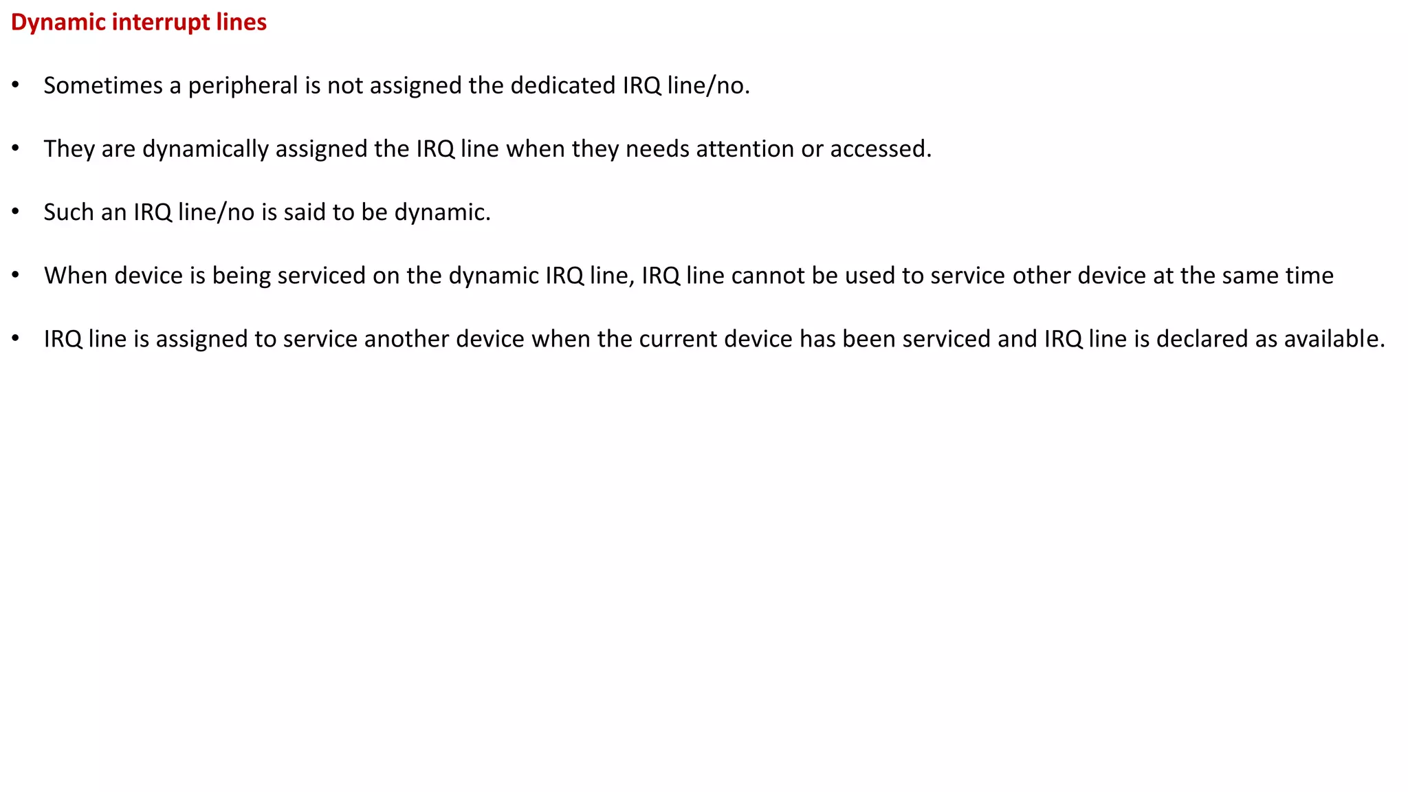 Dynamic interrupt lines
• Sometimes a peripheral is not assigned the dedicated IRQ line/no.
• They are dynamically assigned the IRQ line when they needs attention or accessed.
• Such an IRQ line/no is said to be dynamic.
• When device is being serviced on the dynamic IRQ line, IRQ line cannot be used to service other device at the same time
• IRQ line is assigned to service another device when the current device has been serviced and IRQ line is declared as available.
 