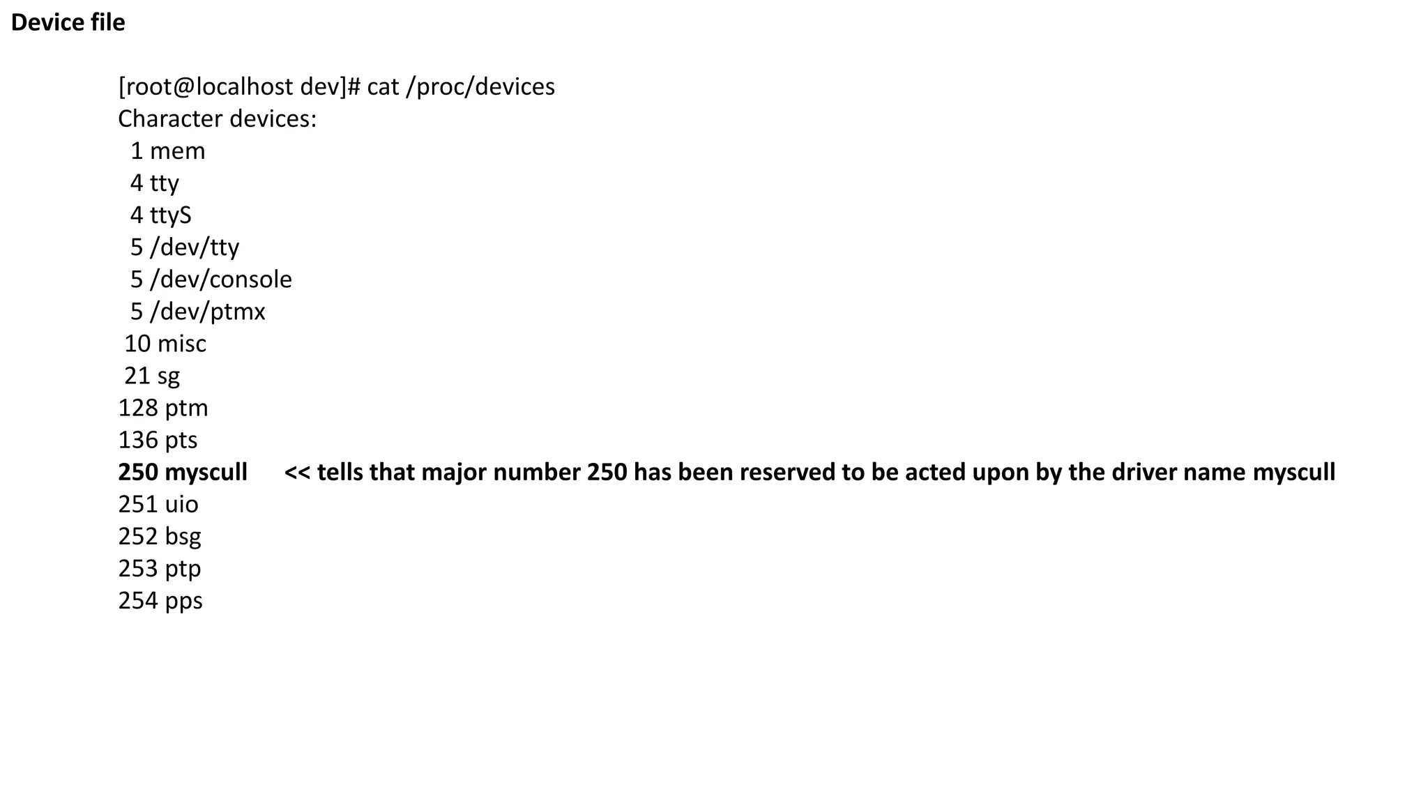Device file
[root@localhost dev]# cat /proc/devices
Character devices:
1 mem
4 tty
4 ttyS
5 /dev/tty
5 /dev/console
5 /dev/ptmx
10 misc
21 sg
128 ptm
136 pts
250 myscull << tells that major number 250 has been reserved to be acted upon by the driver name myscull
251 uio
252 bsg
253 ptp
254 pps
 