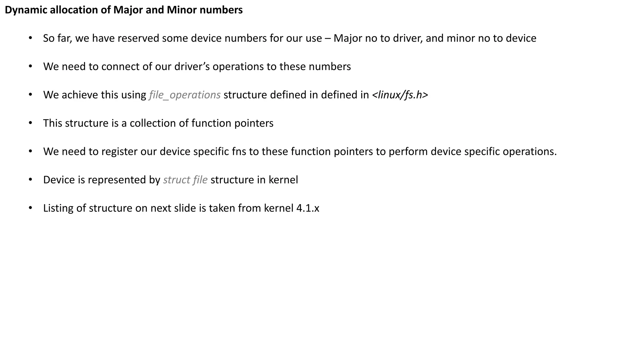 Dynamic allocation of Major and Minor numbers
• So far, we have reserved some device numbers for our use – Major no to driver, and minor no to device
• We need to connect of our driver’s operations to these numbers
• We achieve this using file_operations structure defined in defined in <linux/fs.h>
• This structure is a collection of function pointers
• We need to register our device specific fns to these function pointers to perform device specific operations.
• Device is represented by struct file structure in kernel
• Listing of structure on next slide is taken from kernel 4.1.x
 