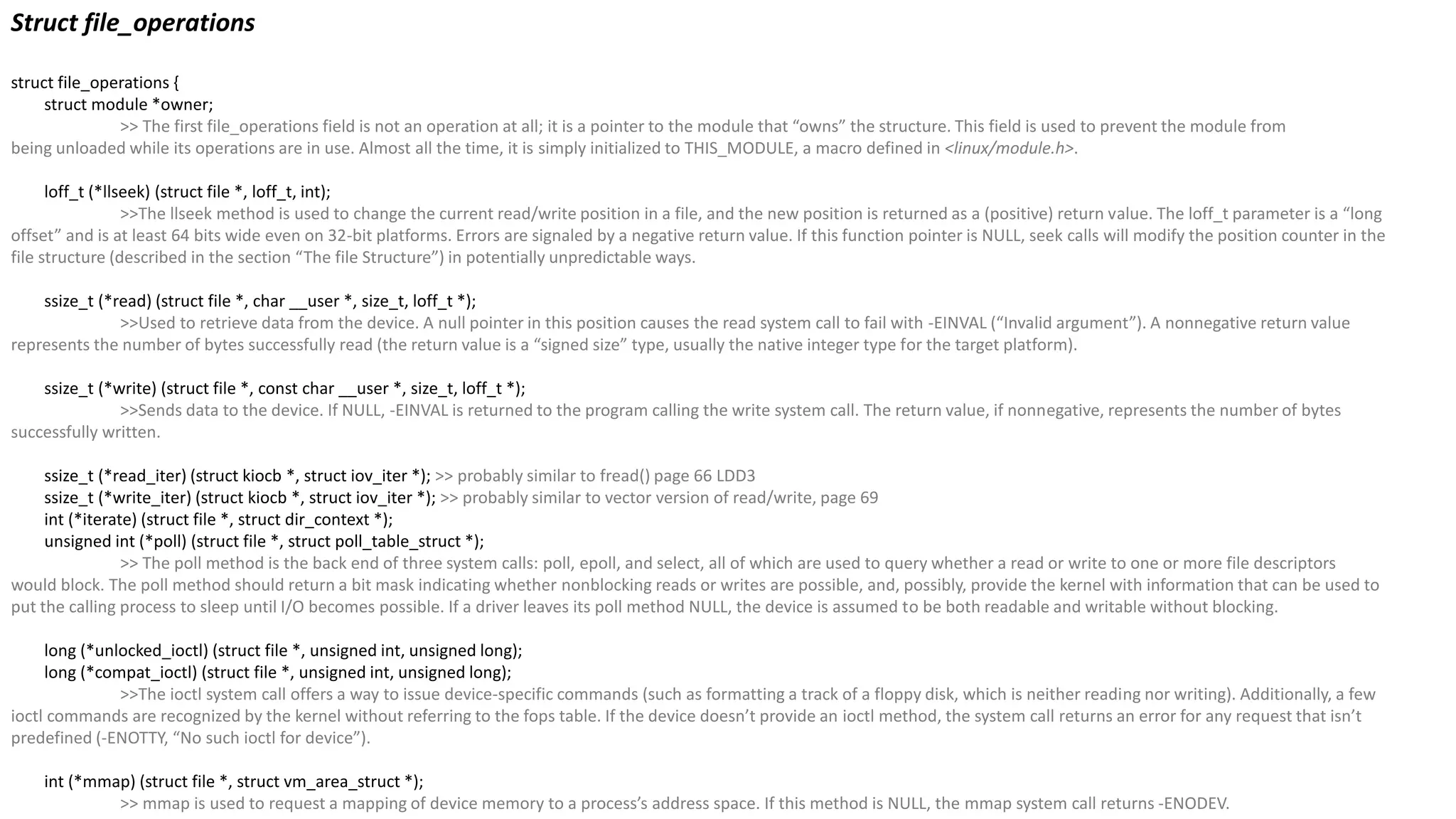 Struct file_operations
struct file_operations {
struct module *owner;
>> The first file_operations field is not an operation at all; it is a pointer to the module that “owns” the structure. This field is used to prevent the module from
being unloaded while its operations are in use. Almost all the time, it is simply initialized to THIS_MODULE, a macro defined in <linux/module.h>.
loff_t (*llseek) (struct file *, loff_t, int);
>>The llseek method is used to change the current read/write position in a file, and the new position is returned as a (positive) return value. The loff_t parameter is a “long
offset” and is at least 64 bits wide even on 32-bit platforms. Errors are signaled by a negative return value. If this function pointer is NULL, seek calls will modify the position counter in the
file structure (described in the section “The file Structure”) in potentially unpredictable ways.
ssize_t (*read) (struct file *, char __user *, size_t, loff_t *);
>>Used to retrieve data from the device. A null pointer in this position causes the read system call to fail with -EINVAL (“Invalid argument”). A nonnegative return value
represents the number of bytes successfully read (the return value is a “signed size” type, usually the native integer type for the target platform).
ssize_t (*write) (struct file *, const char __user *, size_t, loff_t *);
>>Sends data to the device. If NULL, -EINVAL is returned to the program calling the write system call. The return value, if nonnegative, represents the number of bytes
successfully written.
ssize_t (*read_iter) (struct kiocb *, struct iov_iter *); >> probably similar to fread() page 66 LDD3
ssize_t (*write_iter) (struct kiocb *, struct iov_iter *); >> probably similar to vector version of read/write, page 69
int (*iterate) (struct file *, struct dir_context *);
unsigned int (*poll) (struct file *, struct poll_table_struct *);
>> The poll method is the back end of three system calls: poll, epoll, and select, all of which are used to query whether a read or write to one or more file descriptors
would block. The poll method should return a bit mask indicating whether nonblocking reads or writes are possible, and, possibly, provide the kernel with information that can be used to
put the calling process to sleep until I/O becomes possible. If a driver leaves its poll method NULL, the device is assumed to be both readable and writable without blocking.
long (*unlocked_ioctl) (struct file *, unsigned int, unsigned long);
long (*compat_ioctl) (struct file *, unsigned int, unsigned long);
>>The ioctl system call offers a way to issue device-specific commands (such as formatting a track of a floppy disk, which is neither reading nor writing). Additionally, a few
ioctl commands are recognized by the kernel without referring to the fops table. If the device doesn’t provide an ioctl method, the system call returns an error for any request that isn’t
predefined (-ENOTTY, “No such ioctl for device”).
int (*mmap) (struct file *, struct vm_area_struct *);
>> mmap is used to request a mapping of device memory to a process’s address space. If this method is NULL, the mmap system call returns -ENODEV.
 