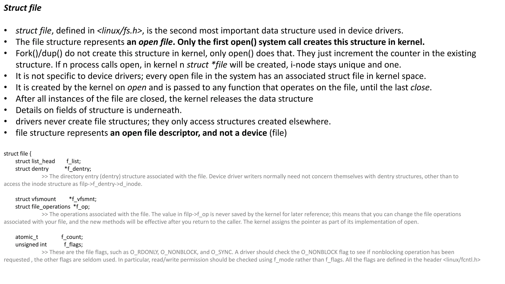 Struct file
• struct file, defined in <linux/fs.h>, is the second most important data structure used in device drivers.
• The file structure represents an open file. Only the first open() system call creates this structure in kernel.
• Fork()/dup() do not create this structure in kernel, only open() does that. They just increment the counter in the existing
structure. If n process calls open, in kernel n struct *file will be created, i-node stays unique and one.
• It is not specific to device drivers; every open file in the system has an associated struct file in kernel space.
• It is created by the kernel on open and is passed to any function that operates on the file, until the last close.
• After all instances of the file are closed, the kernel releases the data structure
• Details on fields of structure is underneath.
• drivers never create file structures; they only access structures created elsewhere.
• file structure represents an open file descriptor, and not a device (file)
struct file {
struct list_head f_list;
struct dentry *f_dentry;
>> The directory entry (dentry) structure associated with the file. Device driver writers normally need not concern themselves with dentry structures, other than to
access the inode structure as filp->f_dentry->d_inode.
struct vfsmount *f_vfsmnt;
struct file_operations *f_op;
>> The operations associated with the file. The value in filp->f_op is never saved by the kernel for later reference; this means that you can change the file operations
associated with your file, and the new methods will be effective after you return to the caller. The kernel assigns the pointer as part of its implementation of open.
atomic_t f_count;
unsigned int f_flags;
>> These are the file flags, such as O_RDONLY, O_NONBLOCK, and O_SYNC. A driver should check the O_NONBLOCK flag to see if nonblocking operation has been
requested , the other flags are seldom used. In particular, read/write permission should be checked using f_mode rather than f_flags. All the flags are defined in the header <linux/fcntl.h>
 