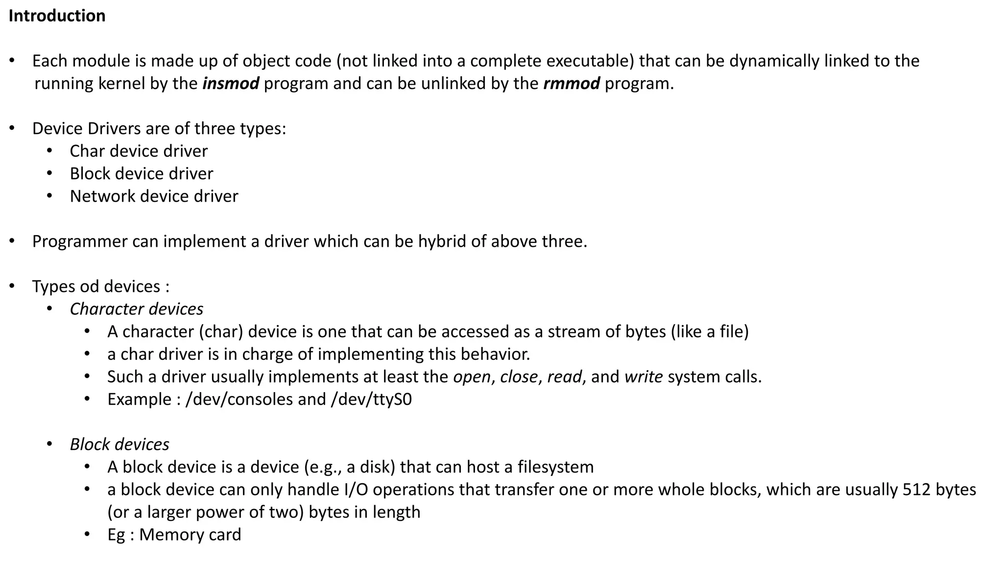 Introduction
• Each module is made up of object code (not linked into a complete executable) that can be dynamically linked to the
running kernel by the insmod program and can be unlinked by the rmmod program.
• Device Drivers are of three types:
• Char device driver
• Block device driver
• Network device driver
• Programmer can implement a driver which can be hybrid of above three.
• Types od devices :
• Character devices
• A character (char) device is one that can be accessed as a stream of bytes (like a file)
• a char driver is in charge of implementing this behavior.
• Such a driver usually implements at least the open, close, read, and write system calls.
• Example : /dev/consoles and /dev/ttyS0
• Block devices
• A block device is a device (e.g., a disk) that can host a filesystem
• a block device can only handle I/O operations that transfer one or more whole blocks, which are usually 512 bytes
(or a larger power of two) bytes in length
• Eg : Memory card
 