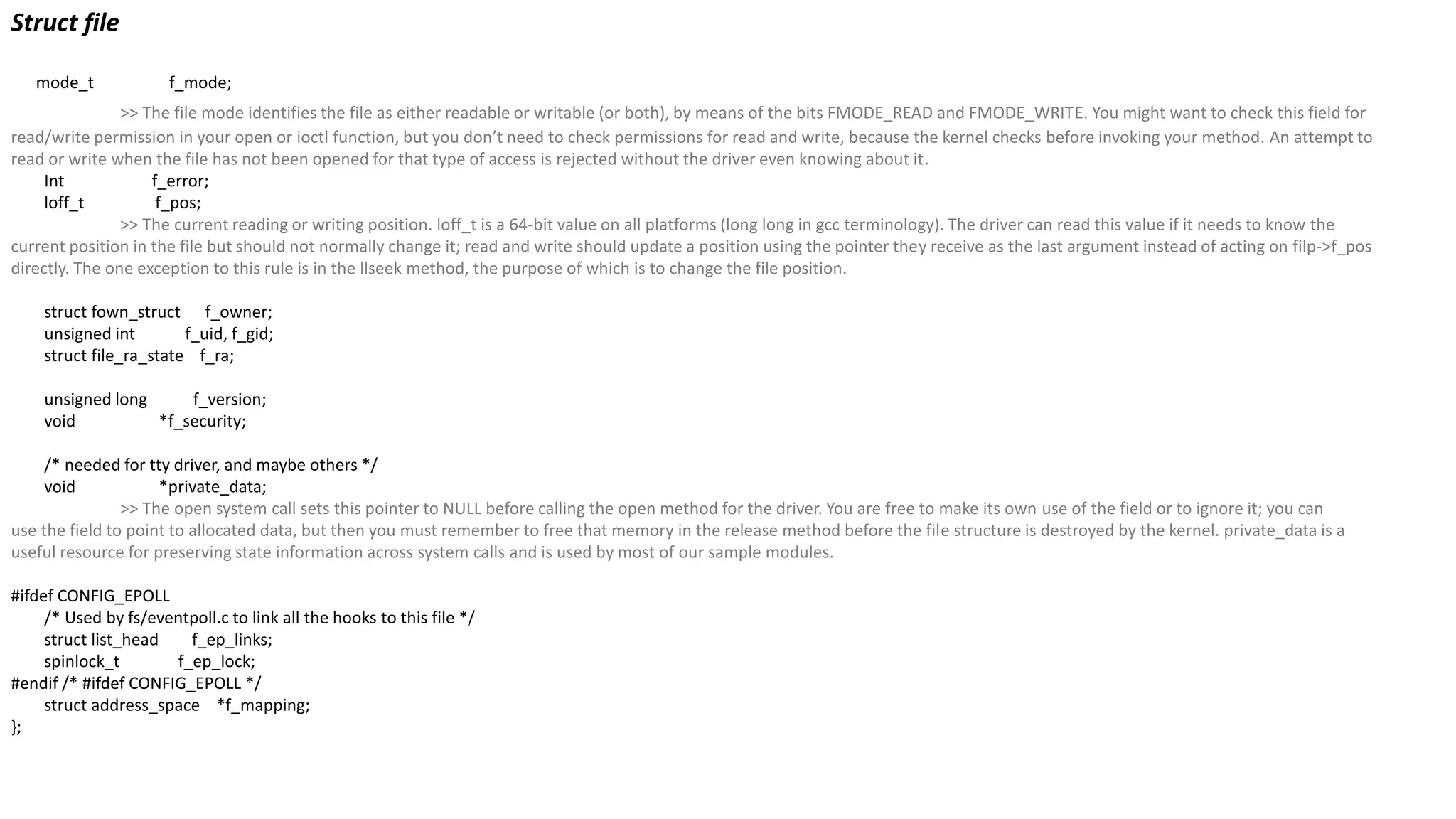 Struct file
mode_t f_mode;
>> The file mode identifies the file as either readable or writable (or both), by means of the bits FMODE_READ and FMODE_WRITE. You might want to check this field for
read/write permission in your open or ioctl function, but you don’t need to check permissions for read and write, because the kernel checks before invoking your method. An attempt to
read or write when the file has not been opened for that type of access is rejected without the driver even knowing about it.
Int f_error;
loff_t f_pos;
>> The current reading or writing position. loff_t is a 64-bit value on all platforms (long long in gcc terminology). The driver can read this value if it needs to know the
current position in the file but should not normally change it; read and write should update a position using the pointer they receive as the last argument instead of acting on filp->f_pos
directly. The one exception to this rule is in the llseek method, the purpose of which is to change the file position.
struct fown_struct f_owner;
unsigned int f_uid, f_gid;
struct file_ra_state f_ra;
unsigned long f_version;
void *f_security;
/* needed for tty driver, and maybe others */
void *private_data;
>> The open system call sets this pointer to NULL before calling the open method for the driver. You are free to make its own use of the field or to ignore it; you can
use the field to point to allocated data, but then you must remember to free that memory in the release method before the file structure is destroyed by the kernel. private_data is a
useful resource for preserving state information across system calls and is used by most of our sample modules.
#ifdef CONFIG_EPOLL
/* Used by fs/eventpoll.c to link all the hooks to this file */
struct list_head f_ep_links;
spinlock_t f_ep_lock;
#endif /* #ifdef CONFIG_EPOLL */
struct address_space *f_mapping;
};
 
