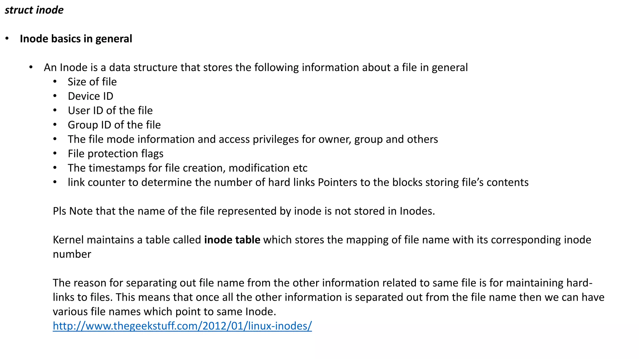 struct inode
• Inode basics in general
• An Inode is a data structure that stores the following information about a file in general
• Size of file
• Device ID
• User ID of the file
• Group ID of the file
• The file mode information and access privileges for owner, group and others
• File protection flags
• The timestamps for file creation, modification etc
• link counter to determine the number of hard links Pointers to the blocks storing file’s contents
Pls Note that the name of the file represented by inode is not stored in Inodes.
Kernel maintains a table called inode table which stores the mapping of file name with its corresponding inode
number
The reason for separating out file name from the other information related to same file is for maintaining hard-
links to files. This means that once all the other information is separated out from the file name then we can have
various file names which point to same Inode.
http://www.thegeekstuff.com/2012/01/linux-inodes/
 