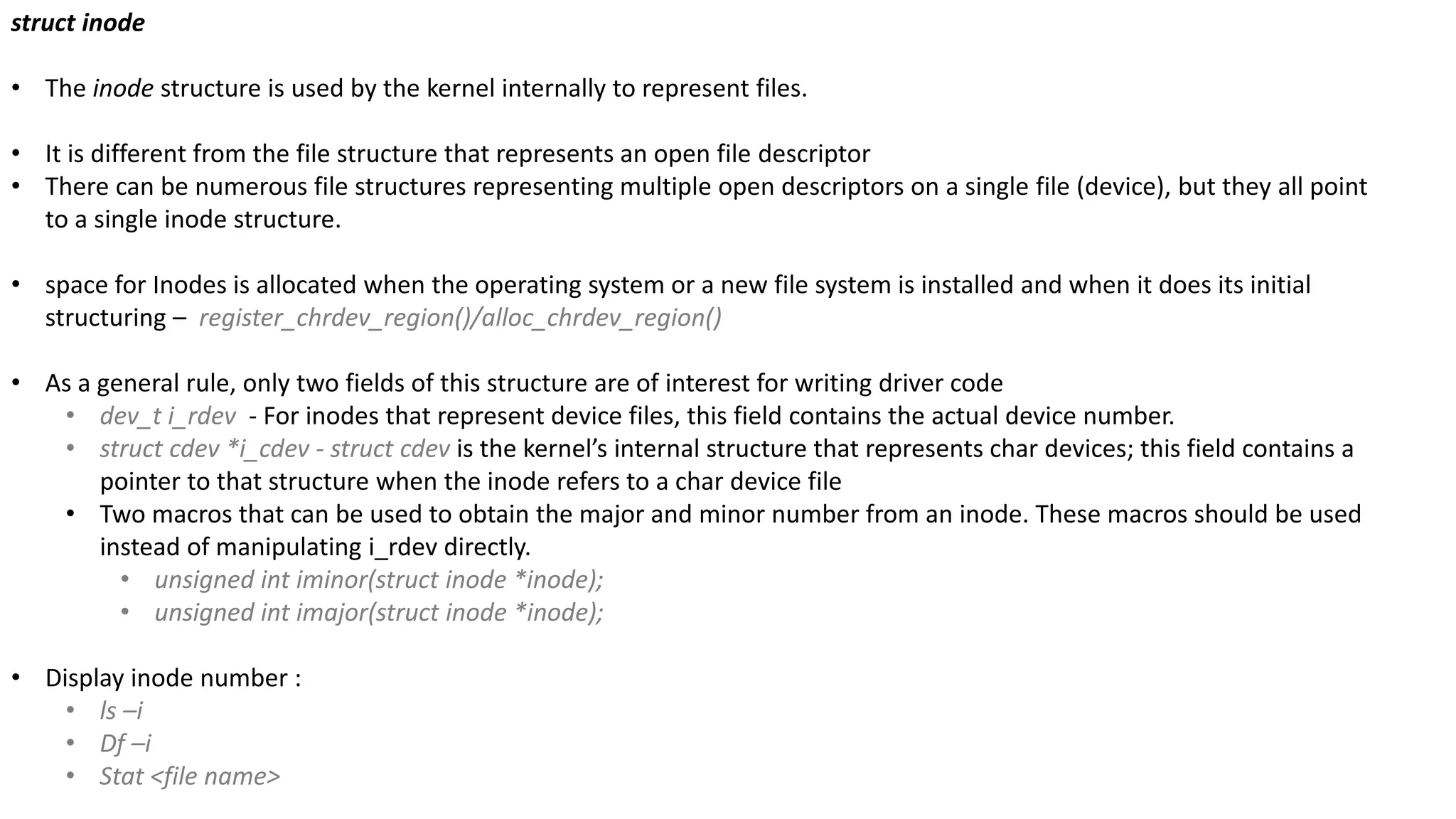 struct inode
• The inode structure is used by the kernel internally to represent files.
• It is different from the file structure that represents an open file descriptor
• There can be numerous file structures representing multiple open descriptors on a single file (device), but they all point
to a single inode structure.
• space for Inodes is allocated when the operating system or a new file system is installed and when it does its initial
structuring – register_chrdev_region()/alloc_chrdev_region()
• As a general rule, only two fields of this structure are of interest for writing driver code
• dev_t i_rdev - For inodes that represent device files, this field contains the actual device number.
• struct cdev *i_cdev - struct cdev is the kernel’s internal structure that represents char devices; this field contains a
pointer to that structure when the inode refers to a char device file
• Two macros that can be used to obtain the major and minor number from an inode. These macros should be used
instead of manipulating i_rdev directly.
• unsigned int iminor(struct inode *inode);
• unsigned int imajor(struct inode *inode);
• Display inode number :
• ls –i
• Df –i
• Stat <file name>
 