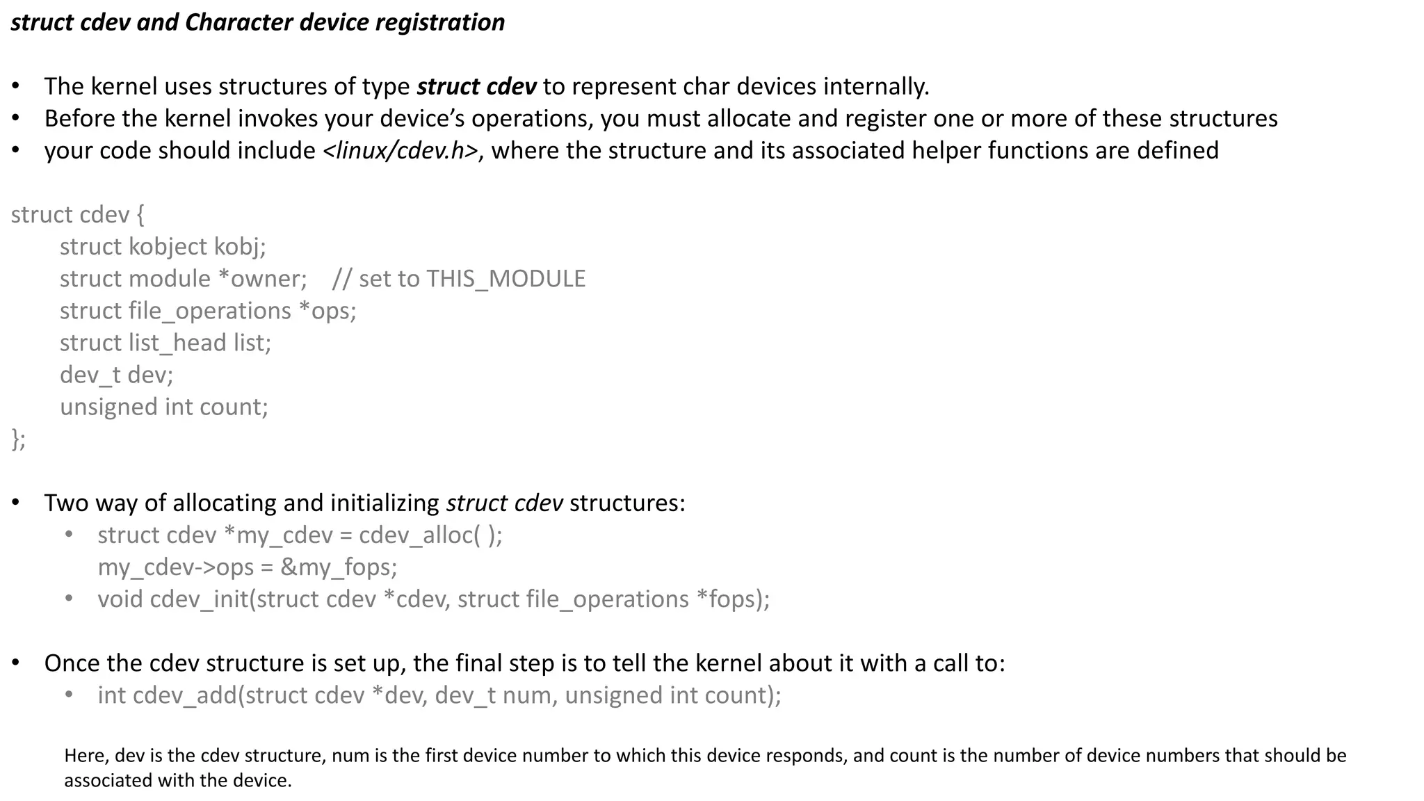 struct cdev and Character device registration
• The kernel uses structures of type struct cdev to represent char devices internally.
• Before the kernel invokes your device’s operations, you must allocate and register one or more of these structures
• your code should include <linux/cdev.h>, where the structure and its associated helper functions are defined
struct cdev {
struct kobject kobj;
struct module *owner; // set to THIS_MODULE
struct file_operations *ops;
struct list_head list;
dev_t dev;
unsigned int count;
};
• Two way of allocating and initializing struct cdev structures:
• struct cdev *my_cdev = cdev_alloc( );
my_cdev->ops = &my_fops;
• void cdev_init(struct cdev *cdev, struct file_operations *fops);
• Once the cdev structure is set up, the final step is to tell the kernel about it with a call to:
• int cdev_add(struct cdev *dev, dev_t num, unsigned int count);
Here, dev is the cdev structure, num is the first device number to which this device responds, and count is the number of device numbers that should be
associated with the device.
 