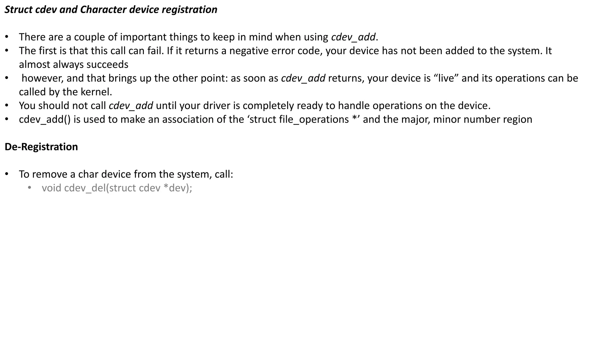 Struct cdev and Character device registration
• There are a couple of important things to keep in mind when using cdev_add.
• The first is that this call can fail. If it returns a negative error code, your device has not been added to the system. It
almost always succeeds
• however, and that brings up the other point: as soon as cdev_add returns, your device is “live” and its operations can be
called by the kernel.
• You should not call cdev_add until your driver is completely ready to handle operations on the device.
• cdev_add() is used to make an association of the ‘struct file_operations *’ and the major, minor number region
De-Registration
• To remove a char device from the system, call:
• void cdev_del(struct cdev *dev);
 