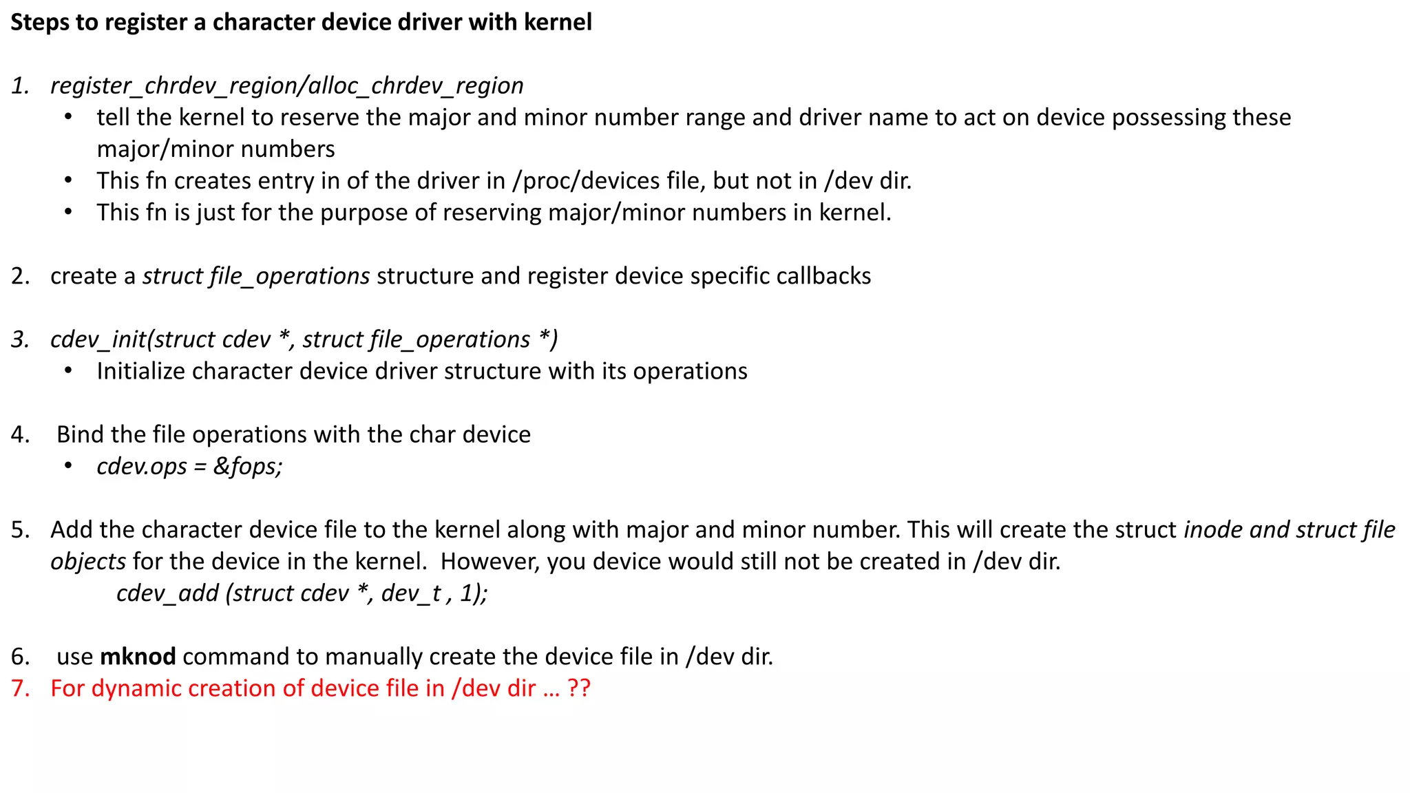 Steps to register a character device driver with kernel
1. register_chrdev_region/alloc_chrdev_region
• tell the kernel to reserve the major and minor number range and driver name to act on device possessing these
major/minor numbers
• This fn creates entry in of the driver in /proc/devices file, but not in /dev dir.
• This fn is just for the purpose of reserving major/minor numbers in kernel.
2. create a struct file_operations structure and register device specific callbacks
3. cdev_init(struct cdev *, struct file_operations *)
• Initialize character device driver structure with its operations
4. Bind the file operations with the char device
• cdev.ops = &fops;
5. Add the character device file to the kernel along with major and minor number. This will create the struct inode and struct file
objects for the device in the kernel. However, you device would still not be created in /dev dir.
cdev_add (struct cdev *, dev_t , 1);
6. use mknod command to manually create the device file in /dev dir.
7. For dynamic creation of device file in /dev dir … ??
 