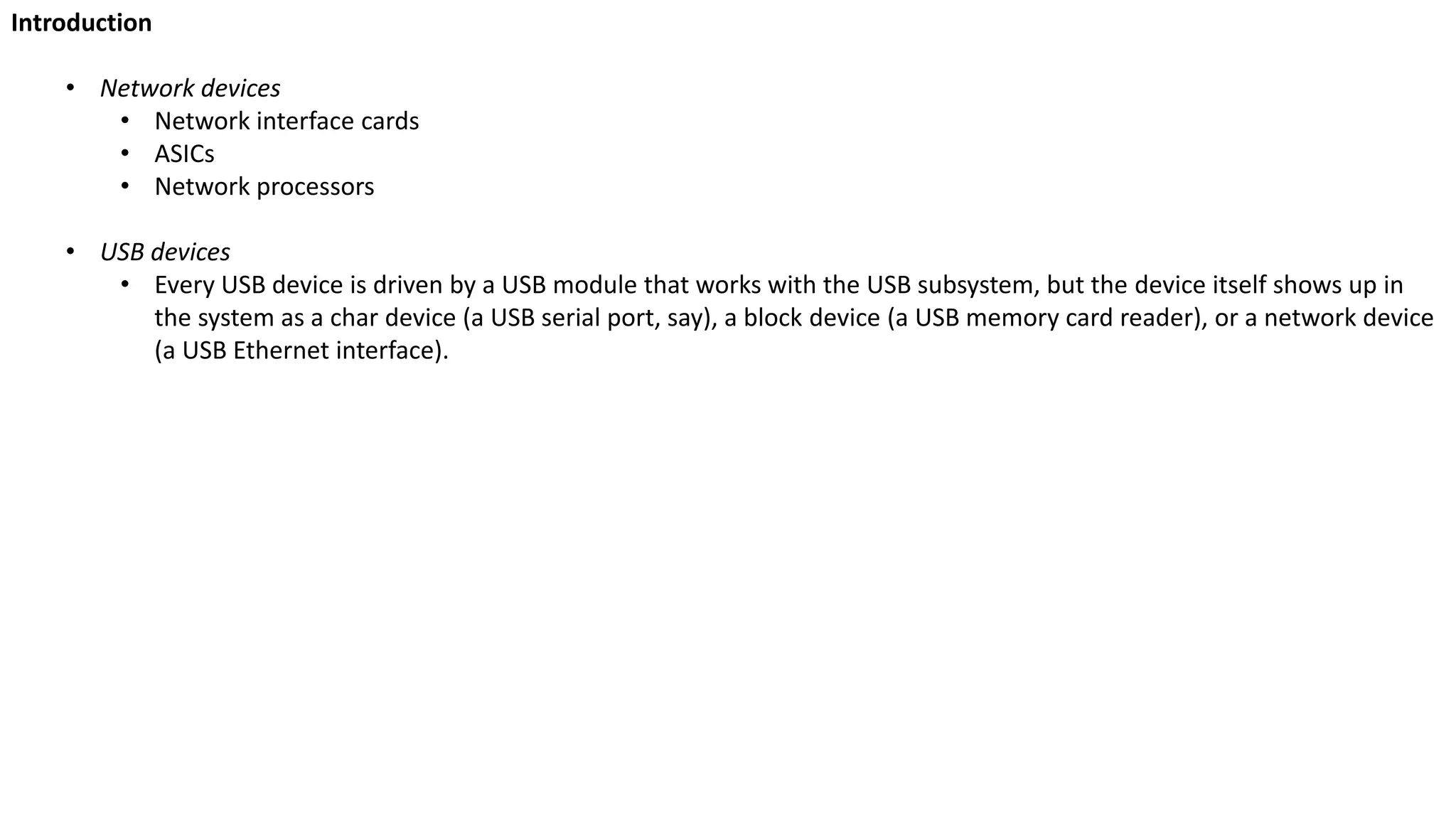 Introduction
• Network devices
• Network interface cards
• ASICs
• Network processors
• USB devices
• Every USB device is driven by a USB module that works with the USB subsystem, but the device itself shows up in
the system as a char device (a USB serial port, say), a block device (a USB memory card reader), or a network device
(a USB Ethernet interface).
 