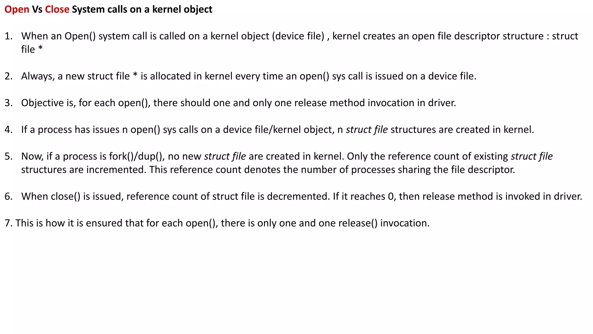 Open Vs Close System calls on a kernel object
1. When an Open() system call is called on a kernel object (device file) , kernel creates an open file descriptor structure : struct
file *
2. Always, a new struct file * is allocated in kernel every time an open() sys call is issued on a device file.
3. Objective is, for each open(), there should one and only one release method invocation in driver.
4. If a process has issues n open() sys calls on a device file/kernel object, n struct file structures are created in kernel.
5. Now, if a process is fork()/dup(), no new struct file are created in kernel. Only the reference count of existing struct file
structures are incremented. This reference count denotes the number of processes sharing the file descriptor.
6. When close() is issued, reference count of struct file is decremented. If it reaches 0, then release method is invoked in driver.
7. This is how it is ensured that for each open(), there is only one and one release() invocation.
 