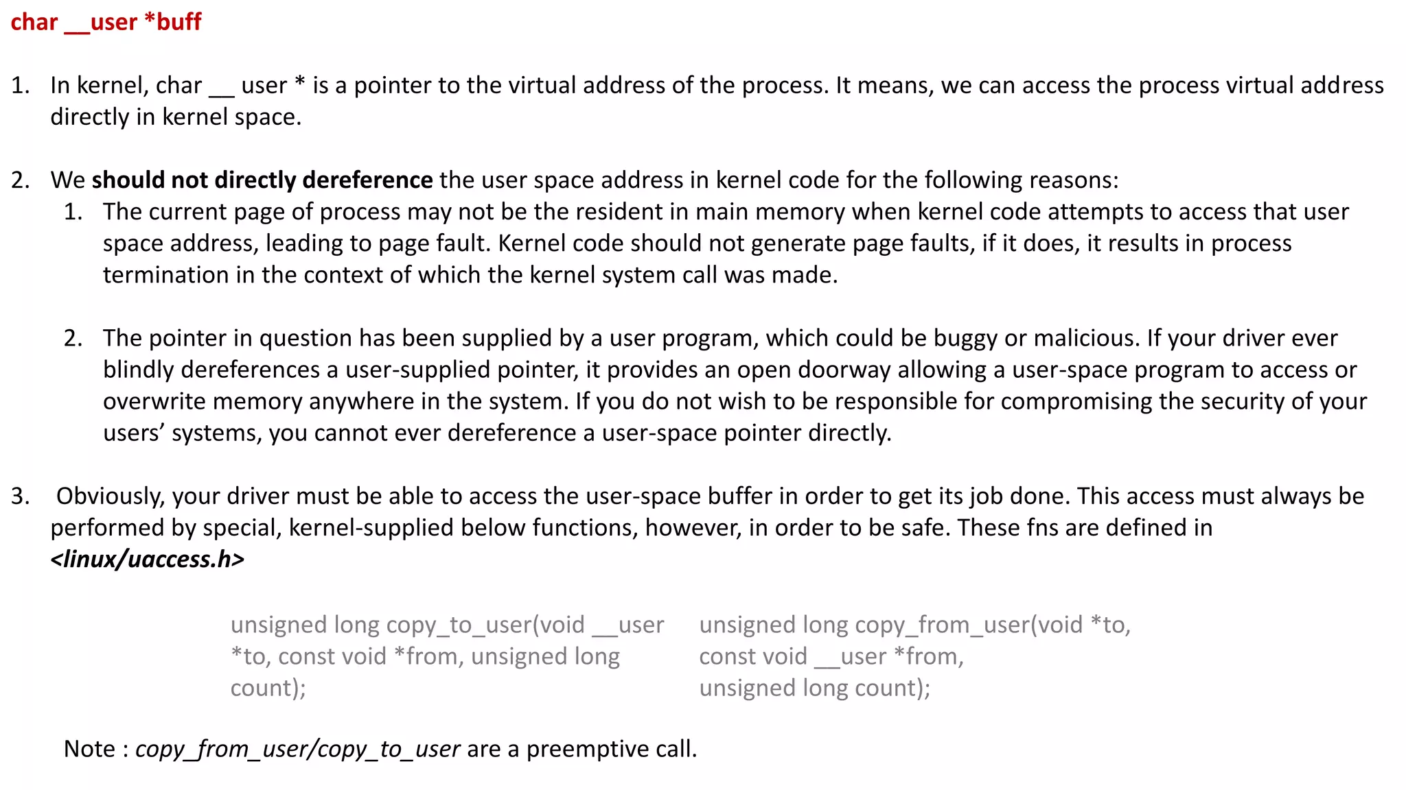 char __user *buff
1. In kernel, char __ user * is a pointer to the virtual address of the process. It means, we can access the process virtual address
directly in kernel space.
2. We should not directly dereference the user space address in kernel code for the following reasons:
1. The current page of process may not be the resident in main memory when kernel code attempts to access that user
space address, leading to page fault. Kernel code should not generate page faults, if it does, it results in process
termination in the context of which the kernel system call was made.
2. The pointer in question has been supplied by a user program, which could be buggy or malicious. If your driver ever
blindly dereferences a user-supplied pointer, it provides an open doorway allowing a user-space program to access or
overwrite memory anywhere in the system. If you do not wish to be responsible for compromising the security of your
users’ systems, you cannot ever dereference a user-space pointer directly.
3. Obviously, your driver must be able to access the user-space buffer in order to get its job done. This access must always be
performed by special, kernel-supplied below functions, however, in order to be safe. These fns are defined in
<linux/uaccess.h>
Note : copy_from_user/copy_to_user are a preemptive call.
unsigned long copy_to_user(void __user
*to, const void *from, unsigned long
count);
unsigned long copy_from_user(void *to,
const void __user *from,
unsigned long count);
 