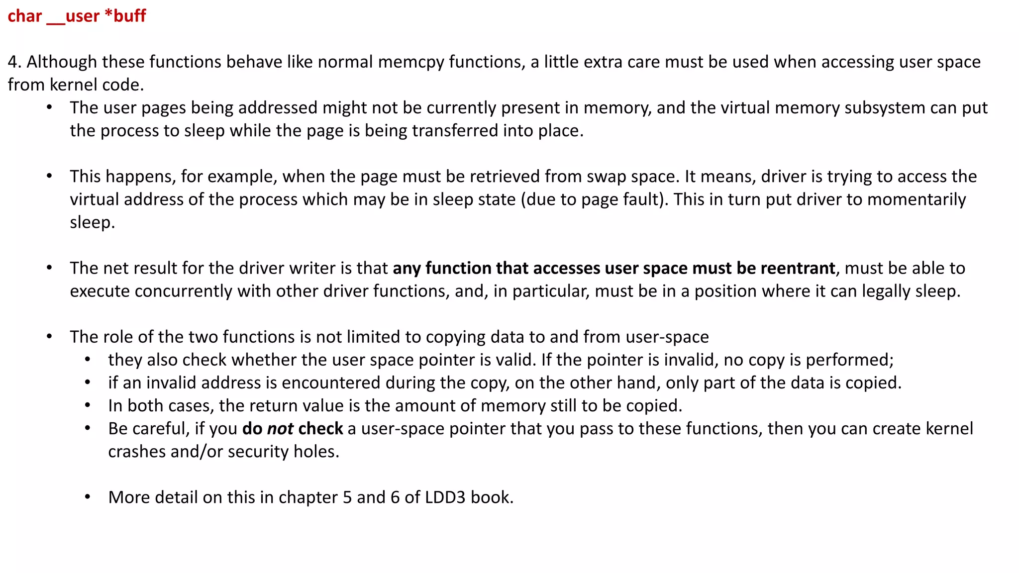 char __user *buff
4. Although these functions behave like normal memcpy functions, a little extra care must be used when accessing user space
from kernel code.
• The user pages being addressed might not be currently present in memory, and the virtual memory subsystem can put
the process to sleep while the page is being transferred into place.
• This happens, for example, when the page must be retrieved from swap space. It means, driver is trying to access the
virtual address of the process which may be in sleep state (due to page fault). This in turn put driver to momentarily
sleep.
• The net result for the driver writer is that any function that accesses user space must be reentrant, must be able to
execute concurrently with other driver functions, and, in particular, must be in a position where it can legally sleep.
• The role of the two functions is not limited to copying data to and from user-space
• they also check whether the user space pointer is valid. If the pointer is invalid, no copy is performed;
• if an invalid address is encountered during the copy, on the other hand, only part of the data is copied.
• In both cases, the return value is the amount of memory still to be copied.
• Be careful, if you do not check a user-space pointer that you pass to these functions, then you can create kernel
crashes and/or security holes.
• More detail on this in chapter 5 and 6 of LDD3 book.
 