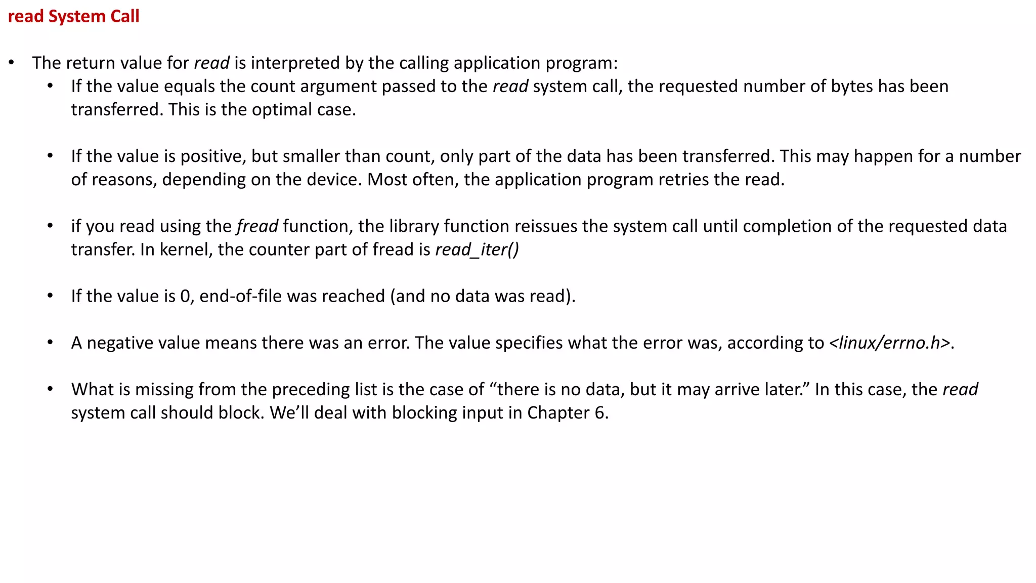 read System Call
• The return value for read is interpreted by the calling application program:
• If the value equals the count argument passed to the read system call, the requested number of bytes has been
transferred. This is the optimal case.
• If the value is positive, but smaller than count, only part of the data has been transferred. This may happen for a number
of reasons, depending on the device. Most often, the application program retries the read.
• if you read using the fread function, the library function reissues the system call until completion of the requested data
transfer. In kernel, the counter part of fread is read_iter()
• If the value is 0, end-of-file was reached (and no data was read).
• A negative value means there was an error. The value specifies what the error was, according to <linux/errno.h>.
• What is missing from the preceding list is the case of “there is no data, but it may arrive later.” In this case, the read
system call should block. We’ll deal with blocking input in Chapter 6.
 