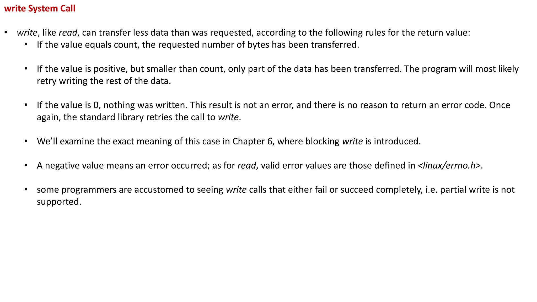 write System Call
• write, like read, can transfer less data than was requested, according to the following rules for the return value:
• If the value equals count, the requested number of bytes has been transferred.
• If the value is positive, but smaller than count, only part of the data has been transferred. The program will most likely
retry writing the rest of the data.
• If the value is 0, nothing was written. This result is not an error, and there is no reason to return an error code. Once
again, the standard library retries the call to write.
• We’ll examine the exact meaning of this case in Chapter 6, where blocking write is introduced.
• A negative value means an error occurred; as for read, valid error values are those defined in <linux/errno.h>.
• some programmers are accustomed to seeing write calls that either fail or succeed completely, i.e. partial write is not
supported.
 