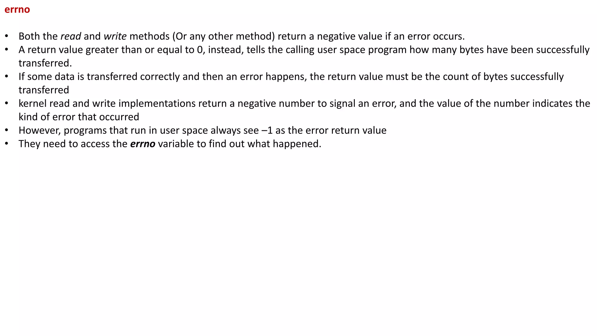 errno
• Both the read and write methods (Or any other method) return a negative value if an error occurs.
• A return value greater than or equal to 0, instead, tells the calling user space program how many bytes have been successfully
transferred.
• If some data is transferred correctly and then an error happens, the return value must be the count of bytes successfully
transferred
• kernel read and write implementations return a negative number to signal an error, and the value of the number indicates the
kind of error that occurred
• However, programs that run in user space always see –1 as the error return value
• They need to access the errno variable to find out what happened.
 