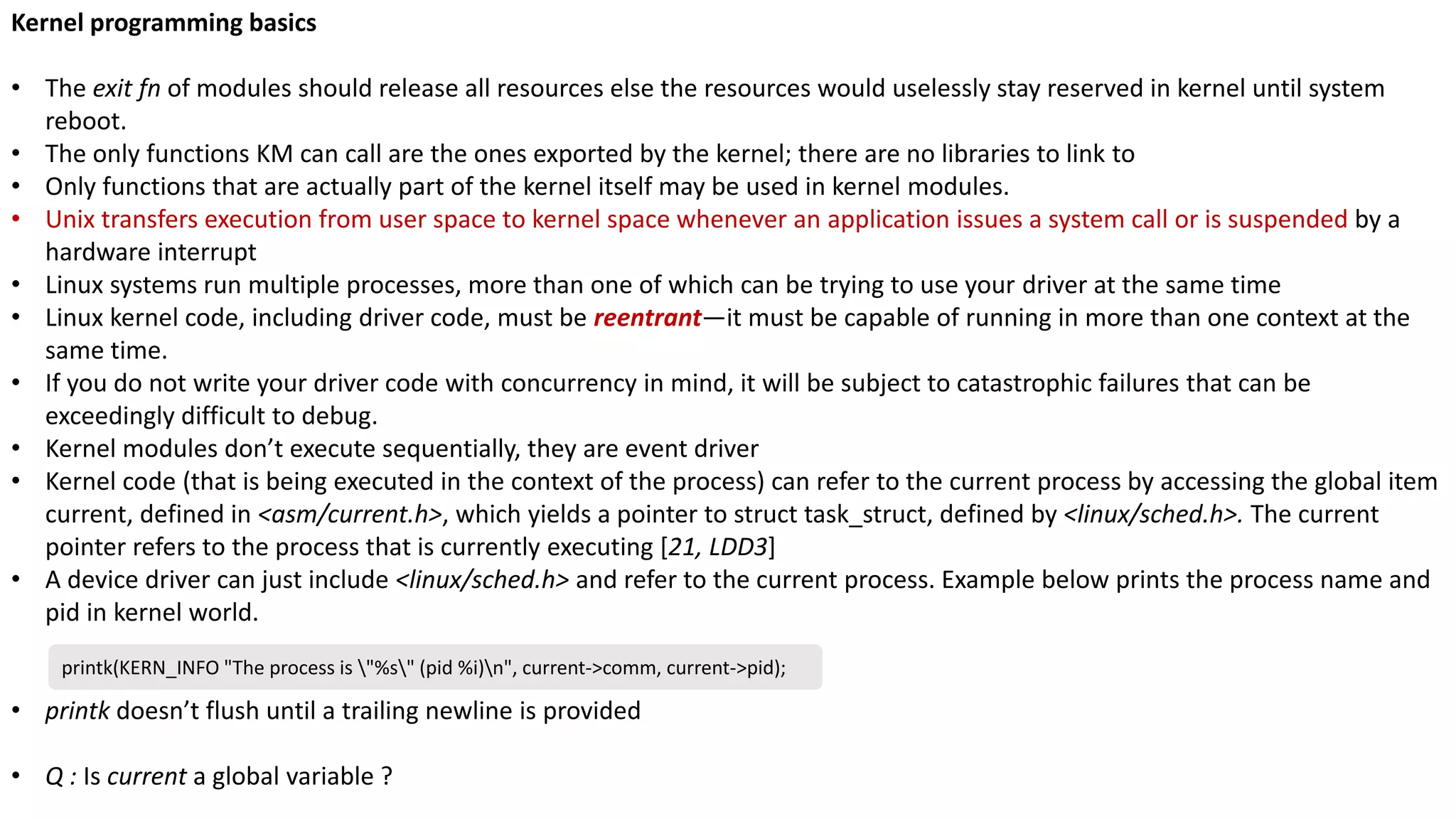 Kernel programming basics
• The exit fn of modules should release all resources else the resources would uselessly stay reserved in kernel until system
reboot.
• The only functions KM can call are the ones exported by the kernel; there are no libraries to link to
• Only functions that are actually part of the kernel itself may be used in kernel modules.
• Unix transfers execution from user space to kernel space whenever an application issues a system call or is suspended by a
hardware interrupt
• Linux systems run multiple processes, more than one of which can be trying to use your driver at the same time
• Linux kernel code, including driver code, must be reentrant—it must be capable of running in more than one context at the
same time.
• If you do not write your driver code with concurrency in mind, it will be subject to catastrophic failures that can be
exceedingly difficult to debug.
• Kernel modules don’t execute sequentially, they are event driver
• Kernel code (that is being executed in the context of the process) can refer to the current process by accessing the global item
current, defined in <asm/current.h>, which yields a pointer to struct task_struct, defined by <linux/sched.h>. The current
pointer refers to the process that is currently executing [21, LDD3]
• A device driver can just include <linux/sched.h> and refer to the current process. Example below prints the process name and
pid in kernel world.
• printk doesn’t flush until a trailing newline is provided
• Q : Is current a global variable ?
printk(KERN_INFO "The process is "%s" (pid %i)n", current->comm, current->pid);
 