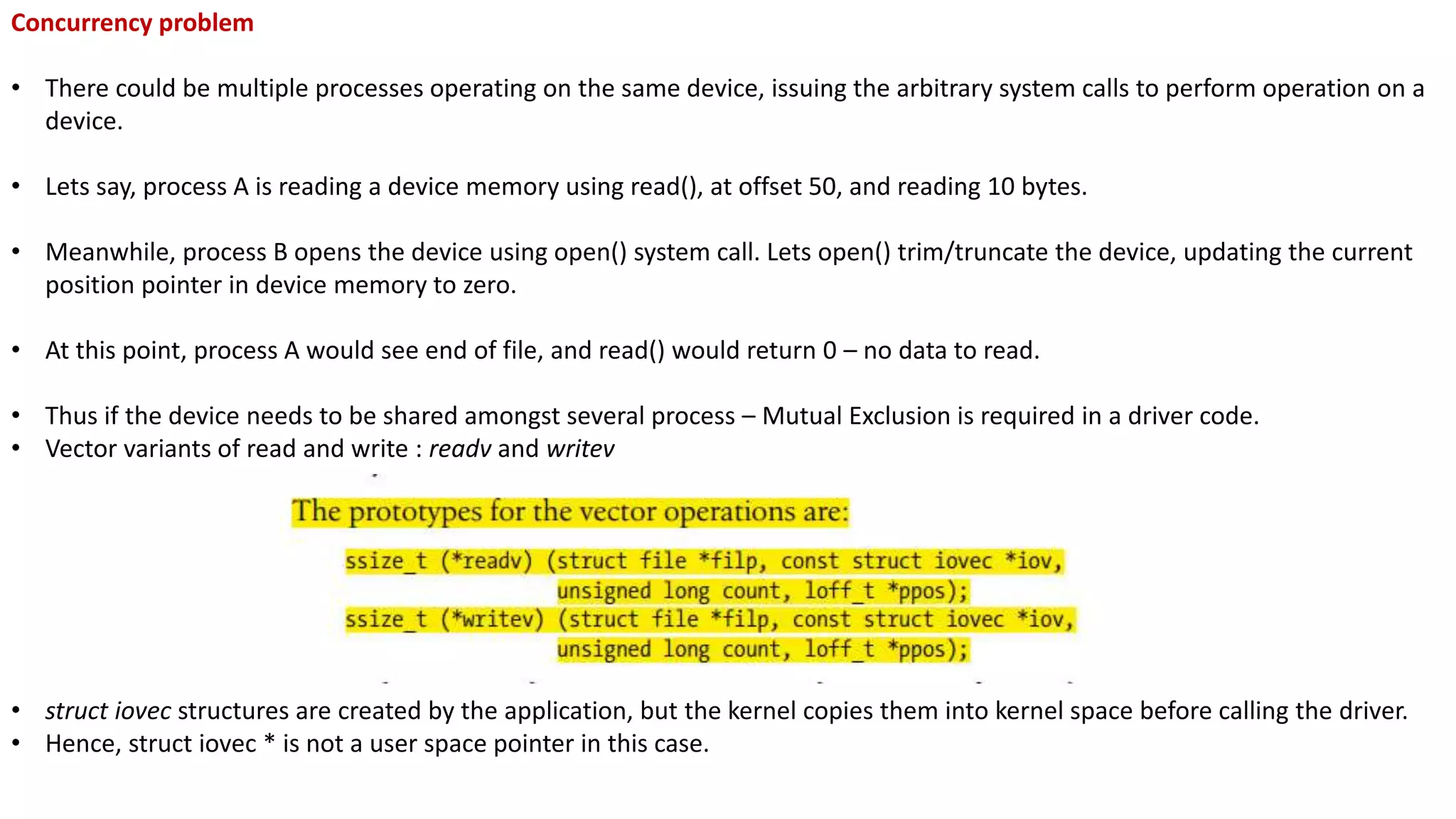 Concurrency problem
• There could be multiple processes operating on the same device, issuing the arbitrary system calls to perform operation on a
device.
• Lets say, process A is reading a device memory using read(), at offset 50, and reading 10 bytes.
• Meanwhile, process B opens the device using open() system call. Lets open() trim/truncate the device, updating the current
position pointer in device memory to zero.
• At this point, process A would see end of file, and read() would return 0 – no data to read.
• Thus if the device needs to be shared amongst several process – Mutual Exclusion is required in a driver code.
• Vector variants of read and write : readv and writev
• struct iovec structures are created by the application, but the kernel copies them into kernel space before calling the driver.
• Hence, struct iovec * is not a user space pointer in this case.
 