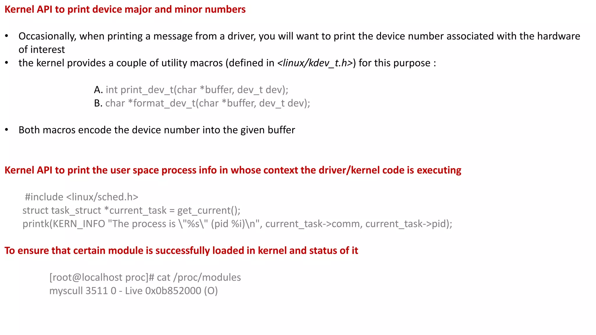 Kernel API to print device major and minor numbers
• Occasionally, when printing a message from a driver, you will want to print the device number associated with the hardware
of interest
• the kernel provides a couple of utility macros (defined in <linux/kdev_t.h>) for this purpose :
A. int print_dev_t(char *buffer, dev_t dev);
B. char *format_dev_t(char *buffer, dev_t dev);
• Both macros encode the device number into the given buffer
Kernel API to print the user space process info in whose context the driver/kernel code is executing
#include <linux/sched.h>
struct task_struct *current_task = get_current();
printk(KERN_INFO "The process is "%s" (pid %i)n", current_task->comm, current_task->pid);
To ensure that certain module is successfully loaded in kernel and status of it
[root@localhost proc]# cat /proc/modules
myscull 3511 0 - Live 0x0b852000 (O)
 