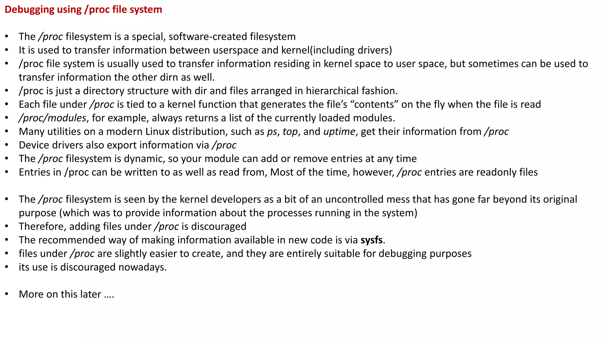 Debugging using /proc file system
• The /proc filesystem is a special, software-created filesystem
• It is used to transfer information between userspace and kernel(including drivers)
• /proc file system is usually used to transfer information residing in kernel space to user space, but sometimes can be used to
transfer information the other dirn as well.
• /proc is just a directory structure with dir and files arranged in hierarchical fashion.
• Each file under /proc is tied to a kernel function that generates the file’s “contents” on the fly when the file is read
• /proc/modules, for example, always returns a list of the currently loaded modules.
• Many utilities on a modern Linux distribution, such as ps, top, and uptime, get their information from /proc
• Device drivers also export information via /proc
• The /proc filesystem is dynamic, so your module can add or remove entries at any time
• Entries in /proc can be written to as well as read from, Most of the time, however, /proc entries are readonly files
• The /proc filesystem is seen by the kernel developers as a bit of an uncontrolled mess that has gone far beyond its original
purpose (which was to provide information about the processes running in the system)
• Therefore, adding files under /proc is discouraged
• The recommended way of making information available in new code is via sysfs.
• files under /proc are slightly easier to create, and they are entirely suitable for debugging purposes
• its use is discouraged nowadays.
• More on this later ….
 