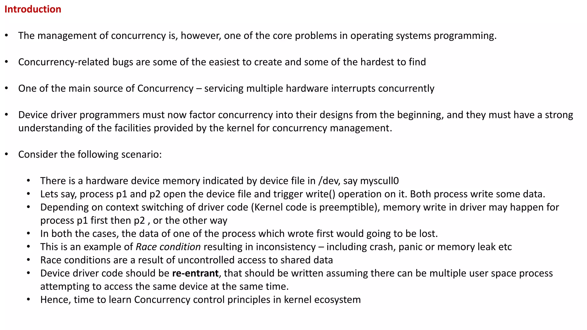 Introduction
• The management of concurrency is, however, one of the core problems in operating systems programming.
• Concurrency-related bugs are some of the easiest to create and some of the hardest to find
• One of the main source of Concurrency – servicing multiple hardware interrupts concurrently
• Device driver programmers must now factor concurrency into their designs from the beginning, and they must have a strong
understanding of the facilities provided by the kernel for concurrency management.
• Consider the following scenario:
• There is a hardware device memory indicated by device file in /dev, say myscull0
• Lets say, process p1 and p2 open the device file and trigger write() operation on it. Both process write some data.
• Depending on context switching of driver code (Kernel code is preemptible), memory write in driver may happen for
process p1 first then p2 , or the other way
• In both the cases, the data of one of the process which wrote first would going to be lost.
• This is an example of Race condition resulting in inconsistency – including crash, panic or memory leak etc
• Race conditions are a result of uncontrolled access to shared data
• Device driver code should be re-entrant, that should be written assuming there can be multiple user space process
attempting to access the same device at the same time.
• Hence, time to learn Concurrency control principles in kernel ecosystem
 