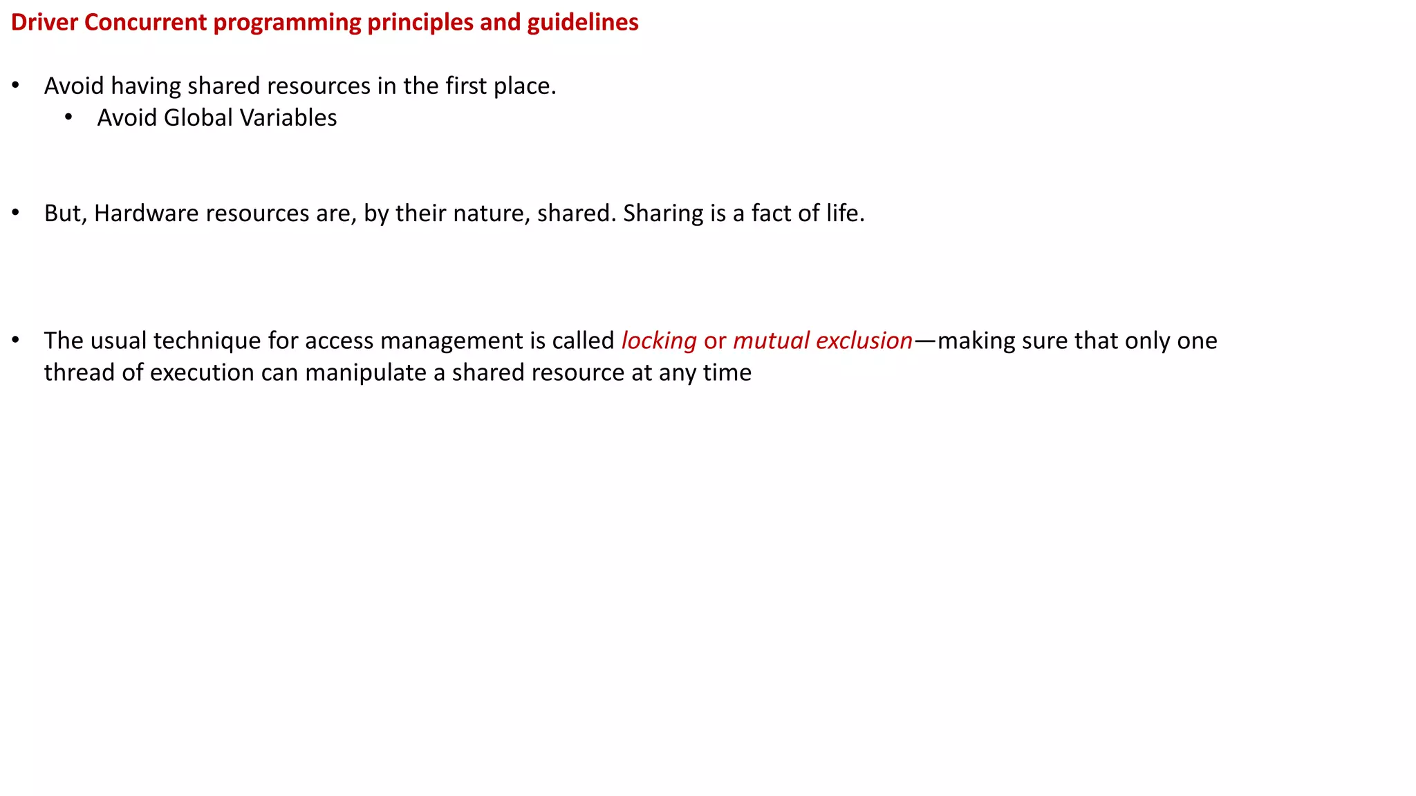 Driver Concurrent programming principles and guidelines
• Avoid having shared resources in the first place.
• Avoid Global Variables
• But, Hardware resources are, by their nature, shared. Sharing is a fact of life.
• The usual technique for access management is called locking or mutual exclusion—making sure that only one
thread of execution can manipulate a shared resource at any time
 