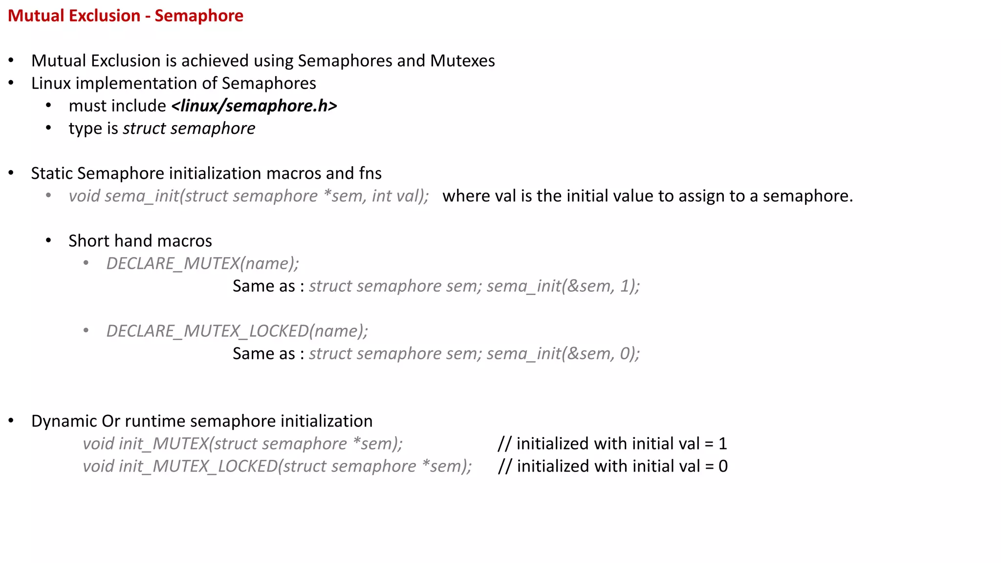 Mutual Exclusion - Semaphore
• Mutual Exclusion is achieved using Semaphores and Mutexes
• Linux implementation of Semaphores
• must include <linux/semaphore.h>
• type is struct semaphore
• Static Semaphore initialization macros and fns
• void sema_init(struct semaphore *sem, int val); where val is the initial value to assign to a semaphore.
• Short hand macros
• DECLARE_MUTEX(name);
Same as : struct semaphore sem; sema_init(&sem, 1);
• DECLARE_MUTEX_LOCKED(name);
Same as : struct semaphore sem; sema_init(&sem, 0);
• Dynamic Or runtime semaphore initialization
void init_MUTEX(struct semaphore *sem); // initialized with initial val = 1
void init_MUTEX_LOCKED(struct semaphore *sem); // initialized with initial val = 0
 
